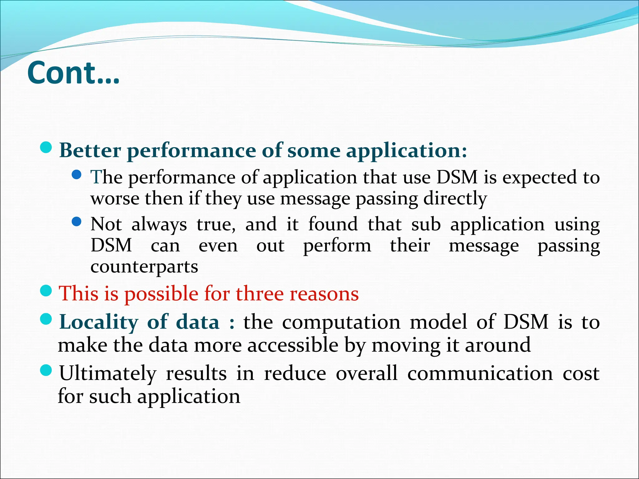 Cont…
Better performance of some application:
 The performance of application that use DSM is expected to
worse then if they use message passing directly
 Not always true, and it found that sub application using
DSM can even out perform their message passing
counterparts
This is possible for three reasons
Locality of data : the computation model of DSM is to
make the data more accessible by moving it around
Ultimately results in reduce overall communication cost
for such application
 