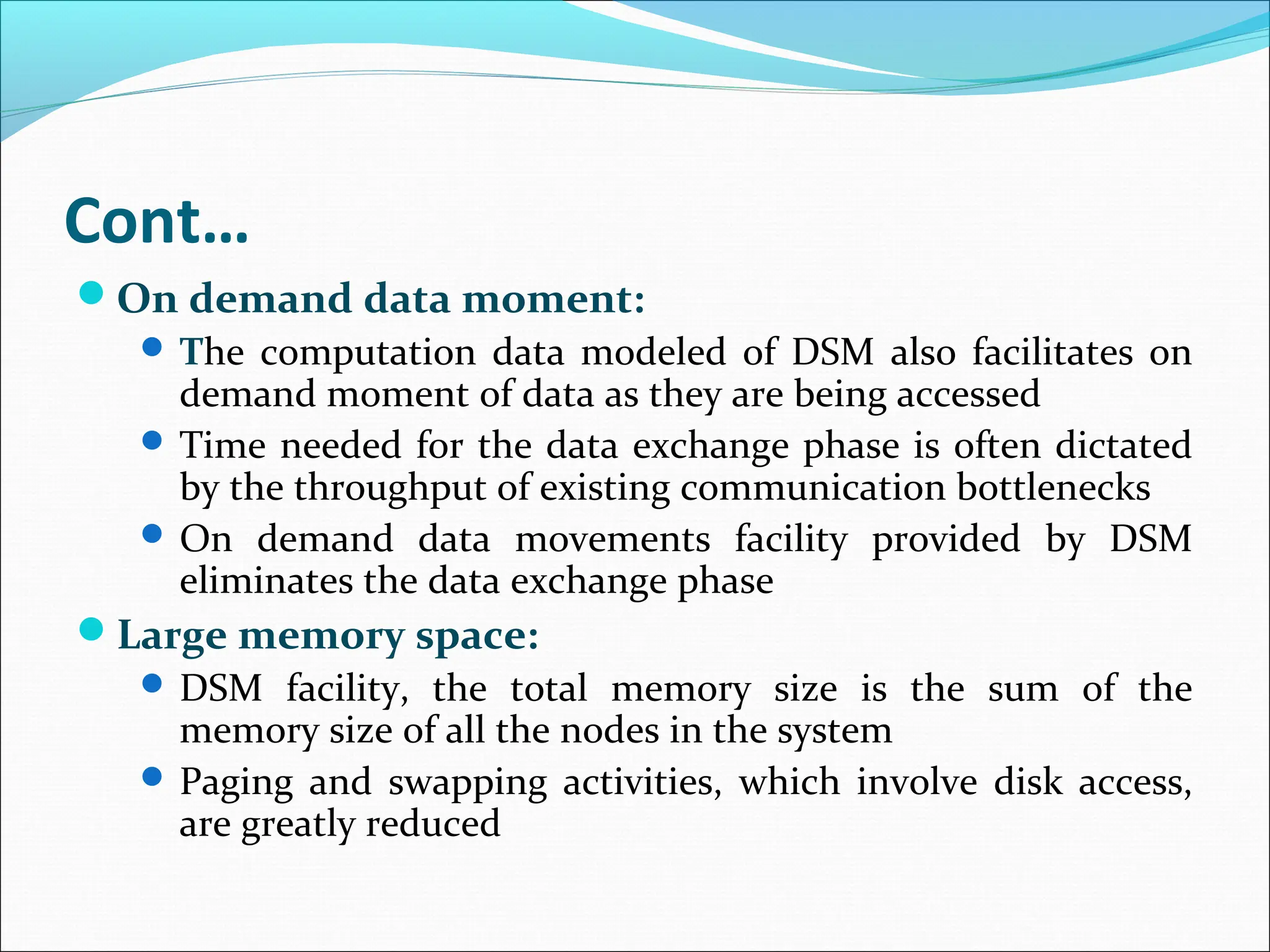 Cont…
On demand data moment:
 The computation data modeled of DSM also facilitates on
demand moment of data as they are being accessed
 Time needed for the data exchange phase is often dictated
by the throughput of existing communication bottlenecks
 On demand data movements facility provided by DSM
eliminates the data exchange phase
Large memory space:
 DSM facility, the total memory size is the sum of the
memory size of all the nodes in the system
 Paging and swapping activities, which involve disk access,
are greatly reduced
 