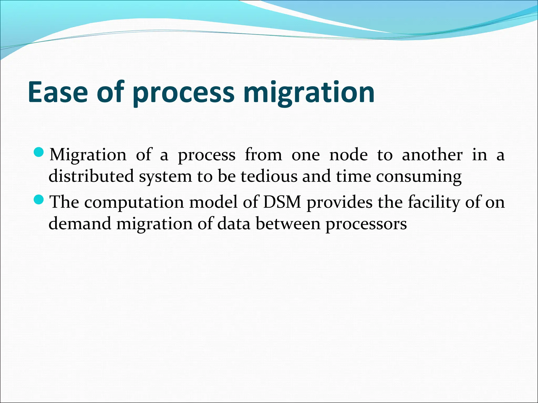 Ease of process migration
Migration of a process from one node to another in a
distributed system to be tedious and time consuming
The computation model of DSM provides the facility of on
demand migration of data between processors
 