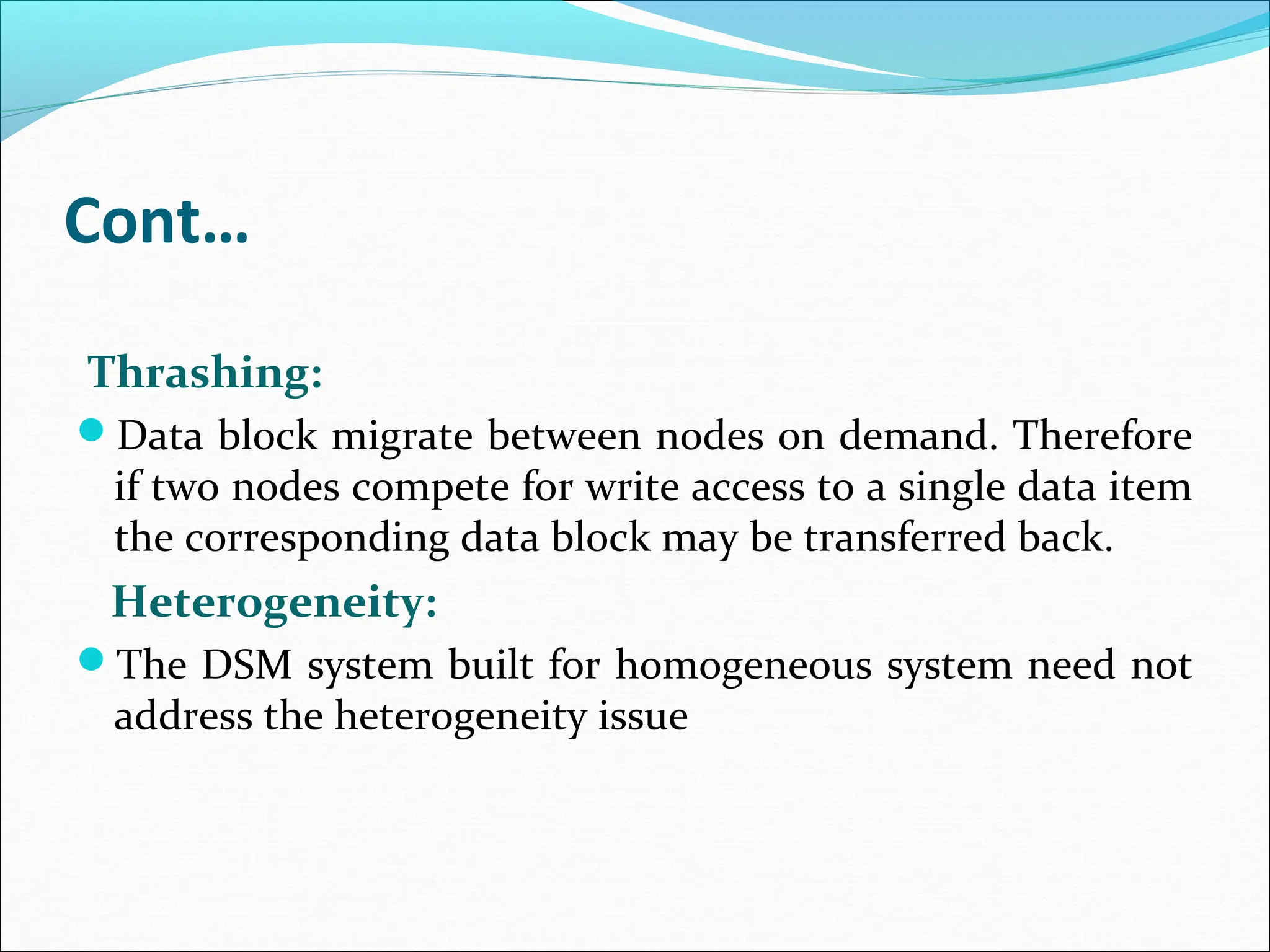 Cont…
Thrashing:
Data block migrate between nodes on demand. Therefore
if two nodes compete for write access to a single data item
the corresponding data block may be transferred back.
Heterogeneity:
The DSM system built for homogeneous system need not
address the heterogeneity issue
 