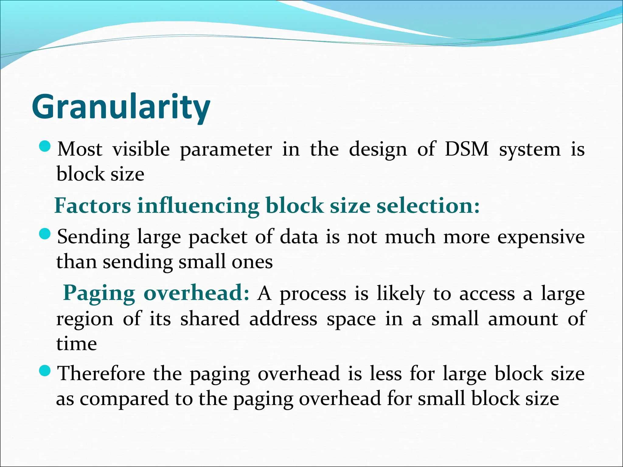 Granularity
Most visible parameter in the design of DSM system is
block size
Factors influencing block size selection:
Sending large packet of data is not much more expensive
than sending small ones
Paging overhead: A process is likely to access a large
region of its shared address space in a small amount of
time
Therefore the paging overhead is less for large block size
as compared to the paging overhead for small block size
 