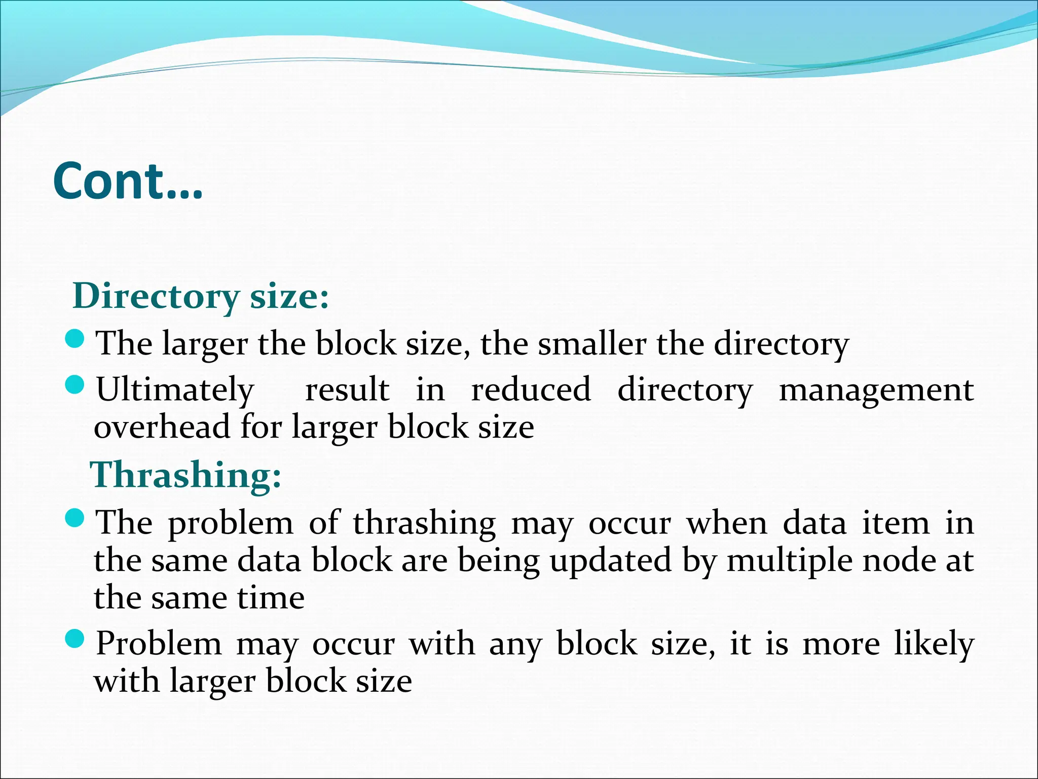 Cont…
Directory size:
The larger the block size, the smaller the directory
Ultimately result in reduced directory management
overhead for larger block size
Thrashing:
The problem of thrashing may occur when data item in
the same data block are being updated by multiple node at
the same time
Problem may occur with any block size, it is more likely
with larger block size
 