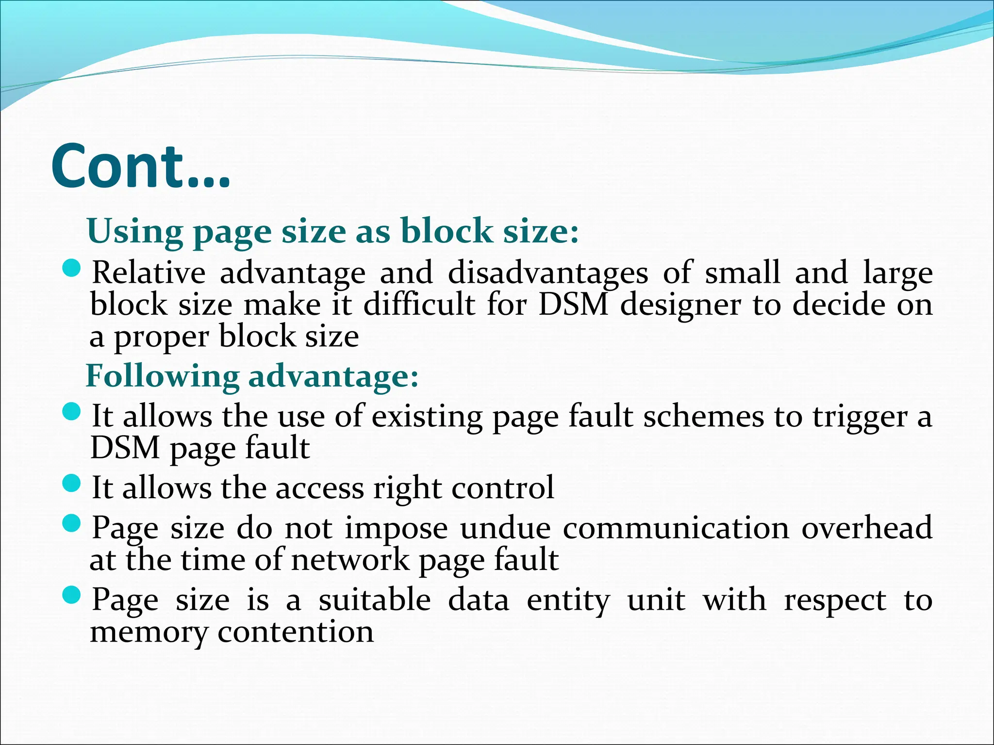 Cont…
Using page size as block size:
Relative advantage and disadvantages of small and large
block size make it difficult for DSM designer to decide on
a proper block size
Following advantage:
It allows the use of existing page fault schemes to trigger a
DSM page fault
It allows the access right control
Page size do not impose undue communication overhead
at the time of network page fault
Page size is a suitable data entity unit with respect to
memory contention
 