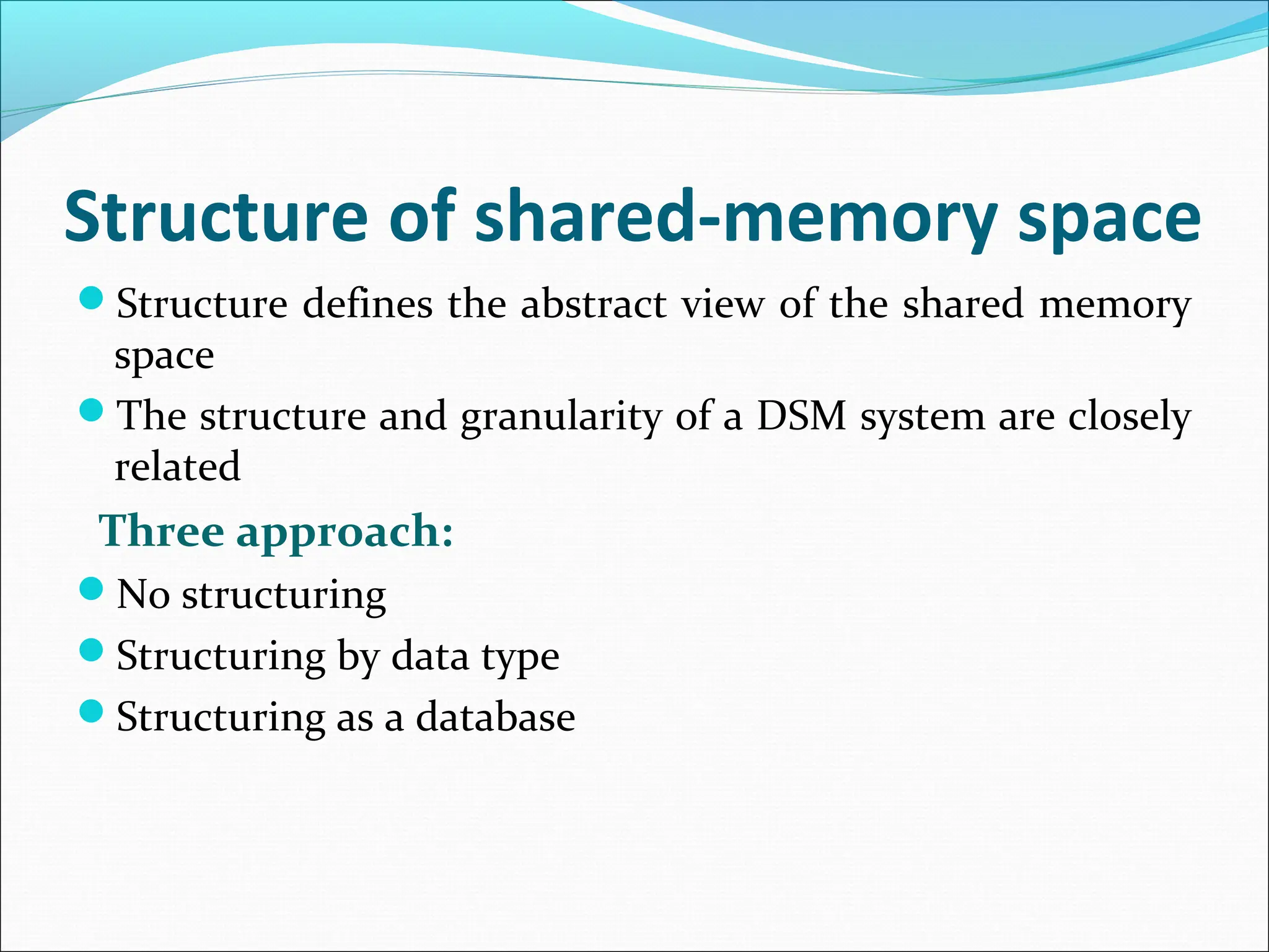 Structure of shared-memory space
Structure defines the abstract view of the shared memory
space
The structure and granularity of a DSM system are closely
related
Three approach:
No structuring
Structuring by data type
Structuring as a database
 