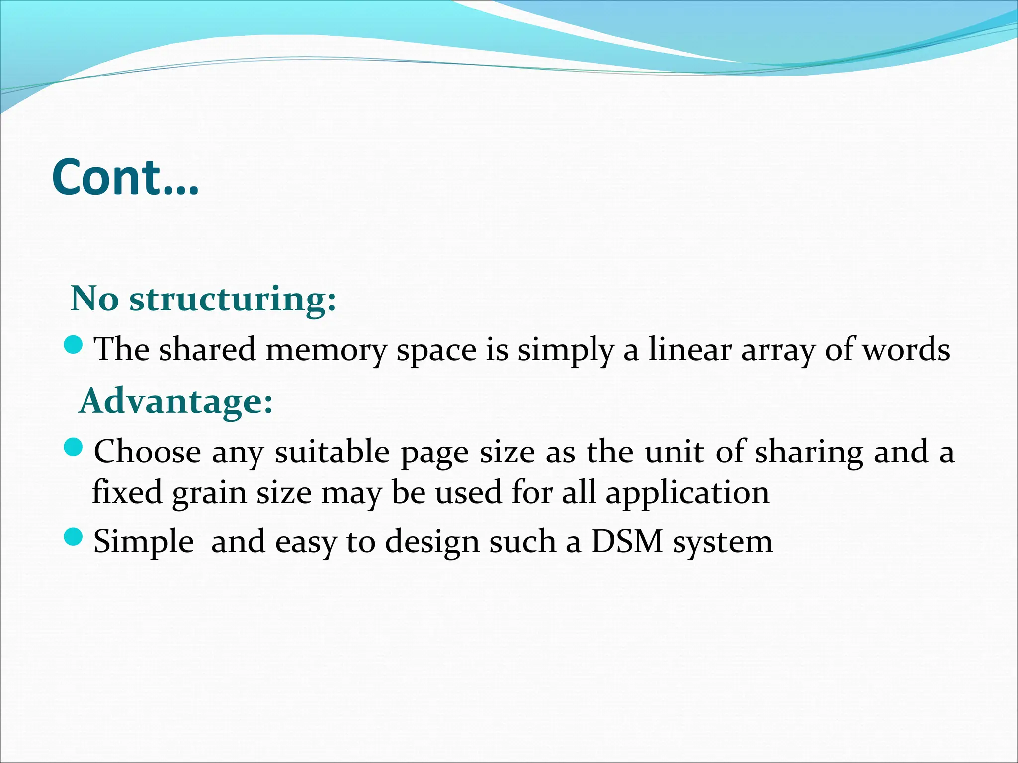 Cont…
No structuring:
The shared memory space is simply a linear array of words
Advantage:
Choose any suitable page size as the unit of sharing and a
fixed grain size may be used for all application
Simple and easy to design such a DSM system
 