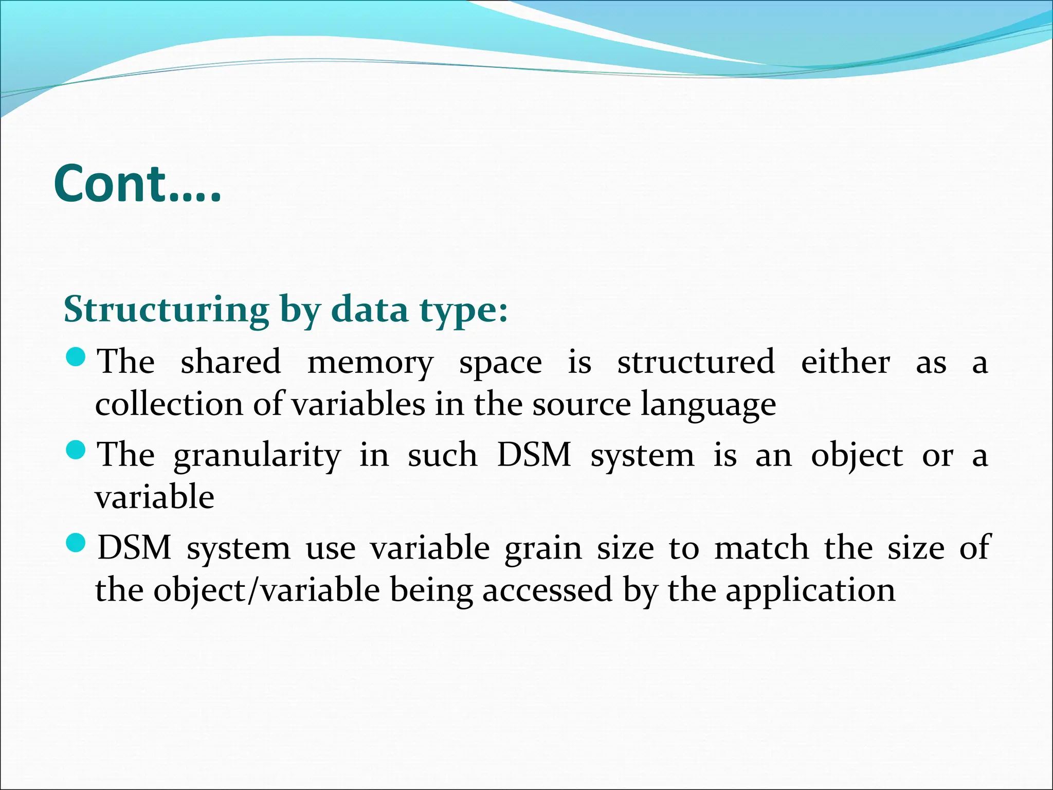 Cont….
Structuring by data type:
The shared memory space is structured either as a
collection of variables in the source language
The granularity in such DSM system is an object or a
variable
DSM system use variable grain size to match the size of
the object/variable being accessed by the application
 