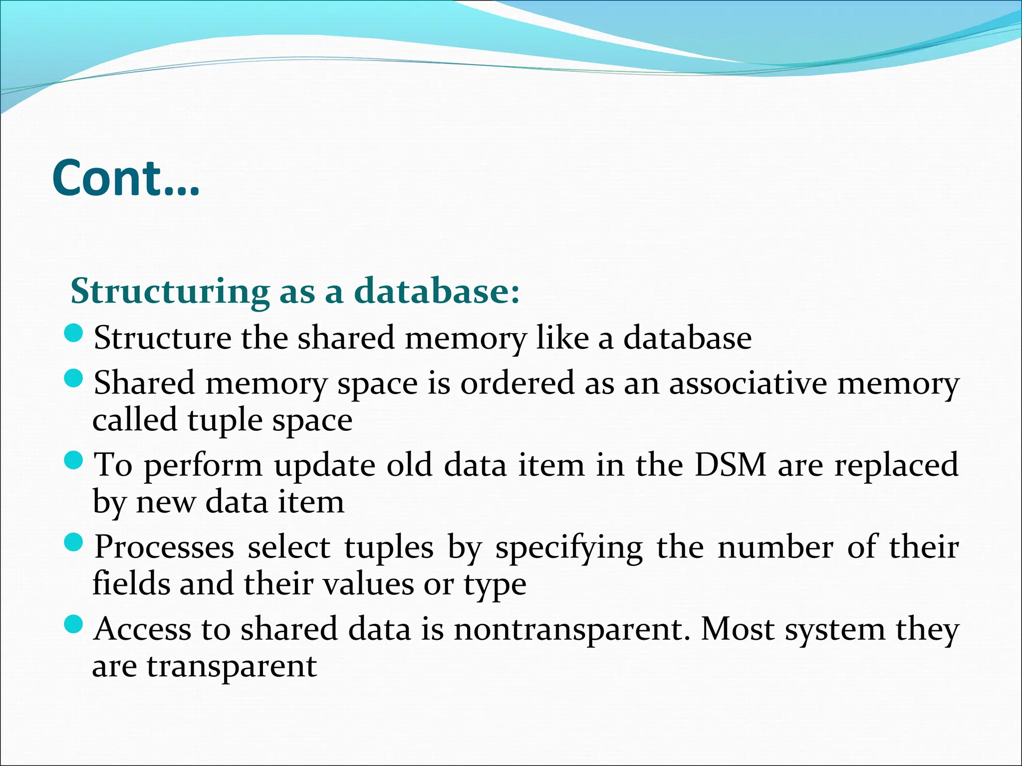 Cont…
Structuring as a database:
Structure the shared memory like a database
Shared memory space is ordered as an associative memory
called tuple space
To perform update old data item in the DSM are replaced
by new data item
Processes select tuples by specifying the number of their
fields and their values or type
Access to shared data is nontransparent. Most system they
are transparent
 