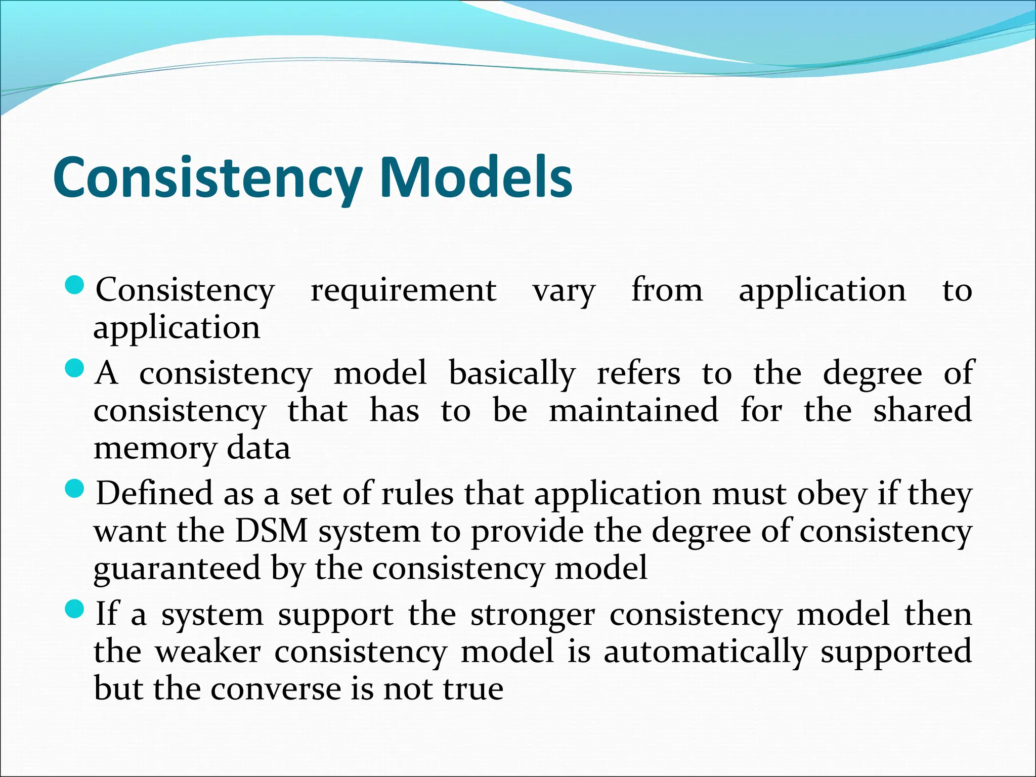 Consistency Models
Consistency requirement vary from application to
application
A consistency model basically refers to the degree of
consistency that has to be maintained for the shared
memory data
Defined as a set of rules that application must obey if they
want the DSM system to provide the degree of consistency
guaranteed by the consistency model
If a system support the stronger consistency model then
the weaker consistency model is automatically supported
but the converse is not true
 