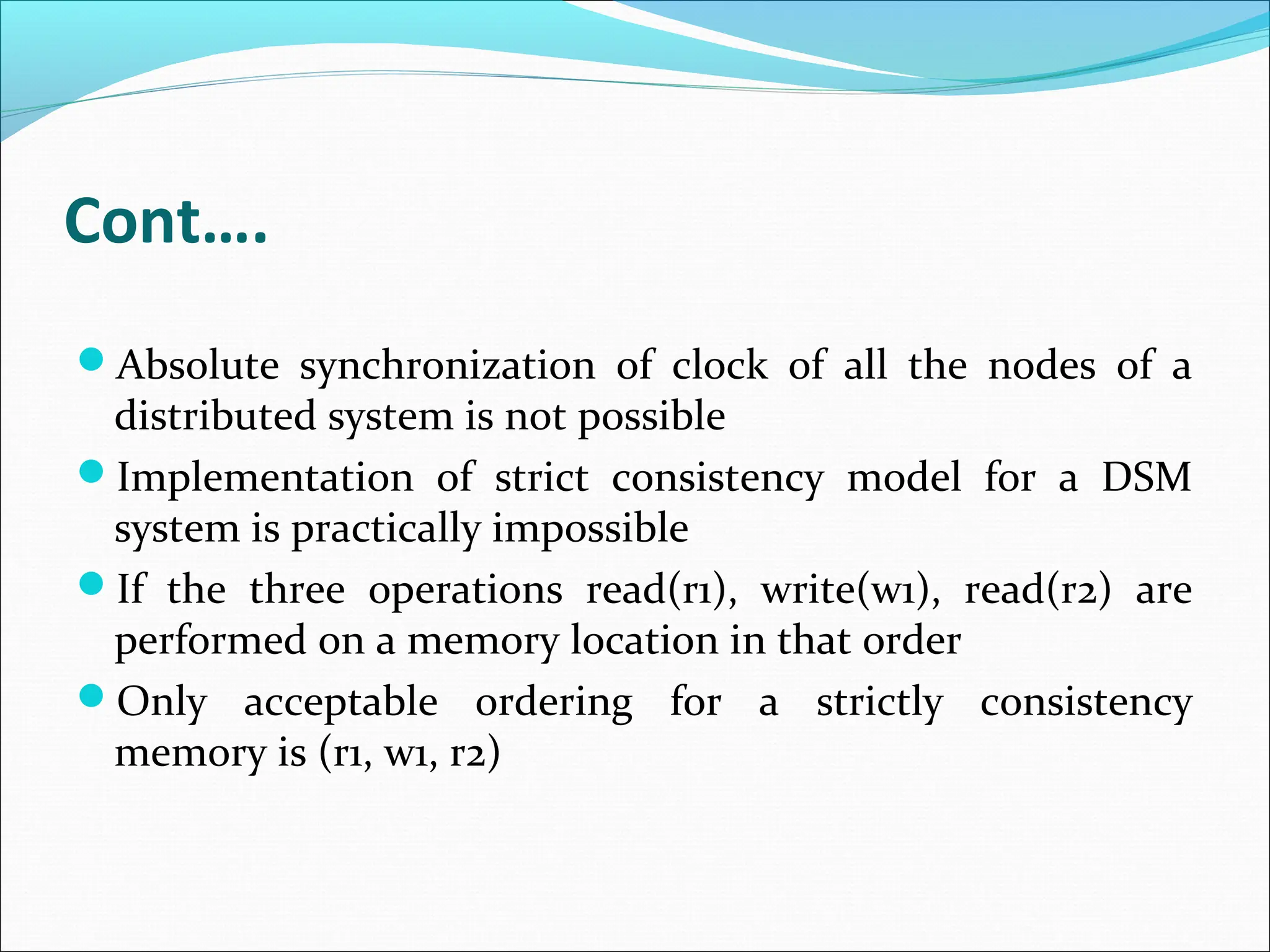 Cont….
Absolute synchronization of clock of all the nodes of a
distributed system is not possible
Implementation of strict consistency model for a DSM
system is practically impossible
If the three operations read(r1), write(w1), read(r2) are
performed on a memory location in that order
Only acceptable ordering for a strictly consistency
memory is (r1, w1, r2)
 