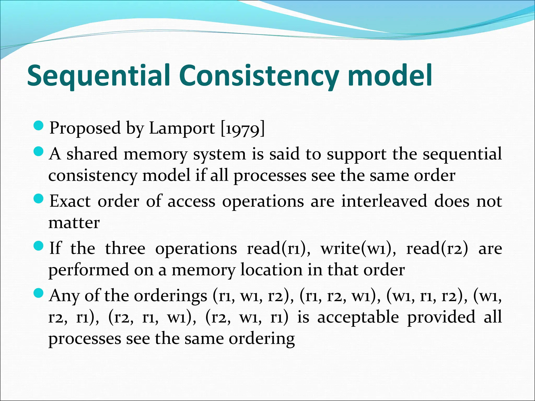Sequential Consistency model
Proposed by Lamport [1979]
A shared memory system is said to support the sequential
consistency model if all processes see the same order
Exact order of access operations are interleaved does not
matter
If the three operations read(r1), write(w1), read(r2) are
performed on a memory location in that order
Any of the orderings (r1, w1, r2), (r1, r2, w1), (w1, r1, r2), (w1,
r2, r1), (r2, r1, w1), (r2, w1, r1) is acceptable provided all
processes see the same ordering
 