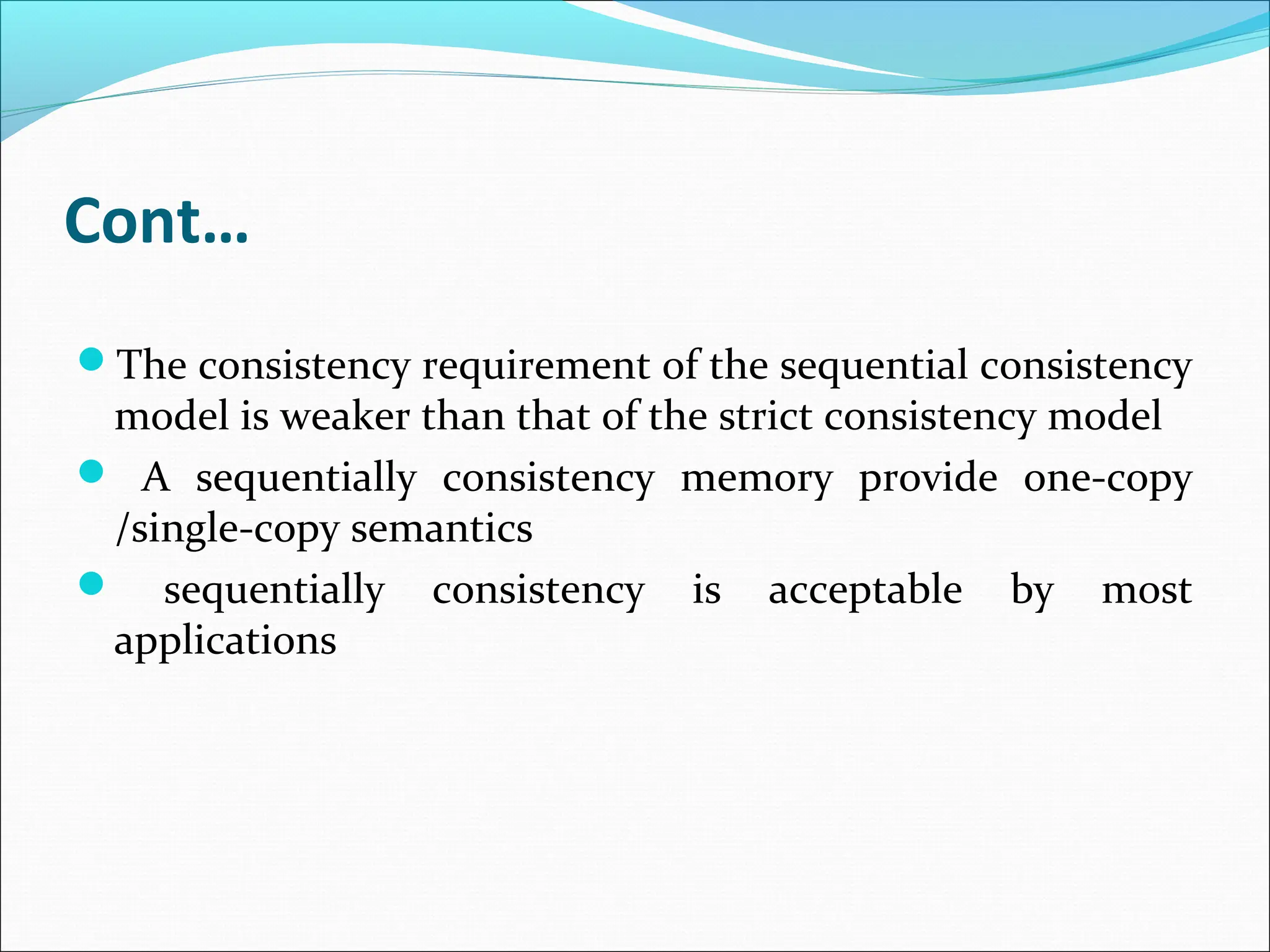 Cont…
The consistency requirement of the sequential consistency
model is weaker than that of the strict consistency model
 A sequentially consistency memory provide one-copy
/single-copy semantics
 sequentially consistency is acceptable by most
applications
 