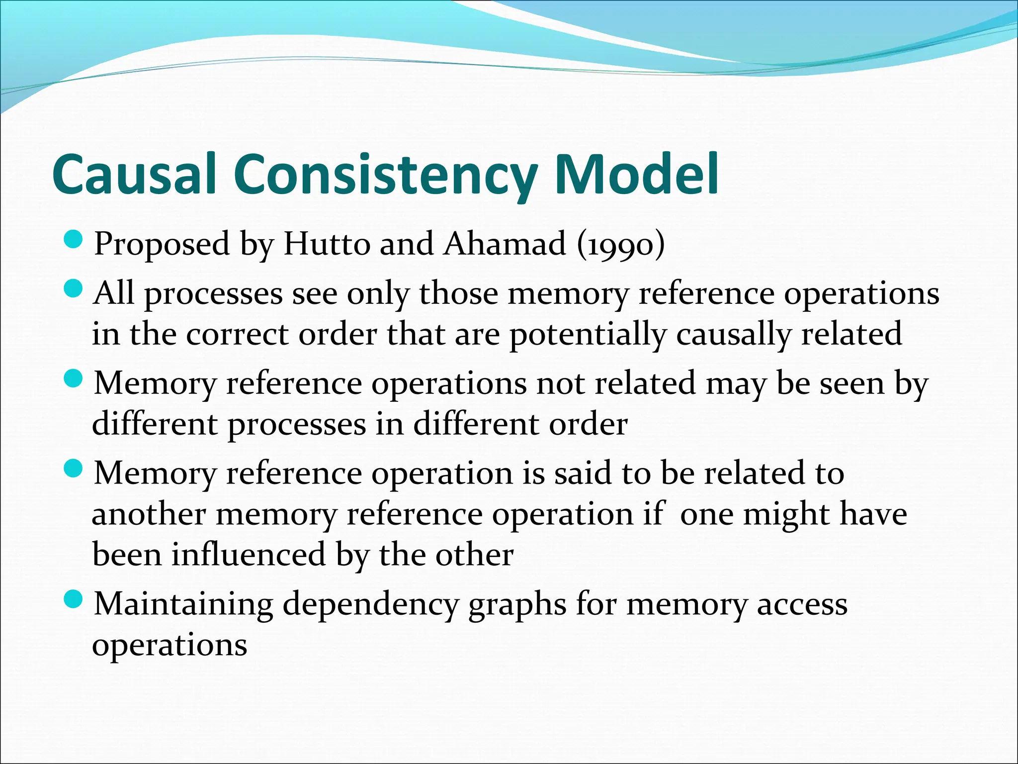 Causal Consistency Model
Proposed by Hutto and Ahamad (1990)
All processes see only those memory reference operations
in the correct order that are potentially causally related
Memory reference operations not related may be seen by
different processes in different order
Memory reference operation is said to be related to
another memory reference operation if one might have
been influenced by the other
Maintaining dependency graphs for memory access
operations
 