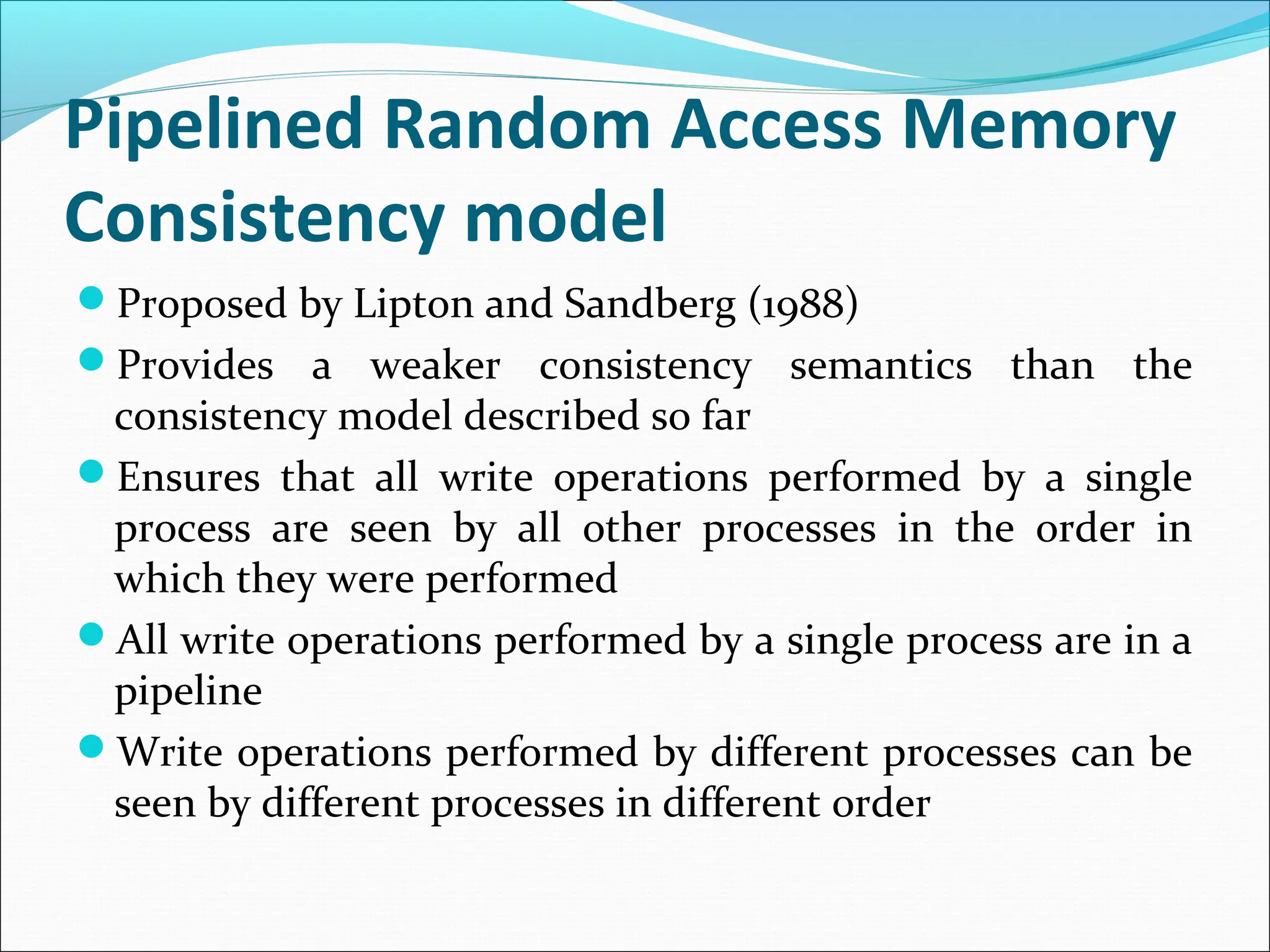 Pipelined Random Access Memory
Consistency model
Proposed by Lipton and Sandberg (1988)
Provides a weaker consistency semantics than the
consistency model described so far
Ensures that all write operations performed by a single
process are seen by all other processes in the order in
which they were performed
All write operations performed by a single process are in a
pipeline
Write operations performed by different processes can be
seen by different processes in different order
 