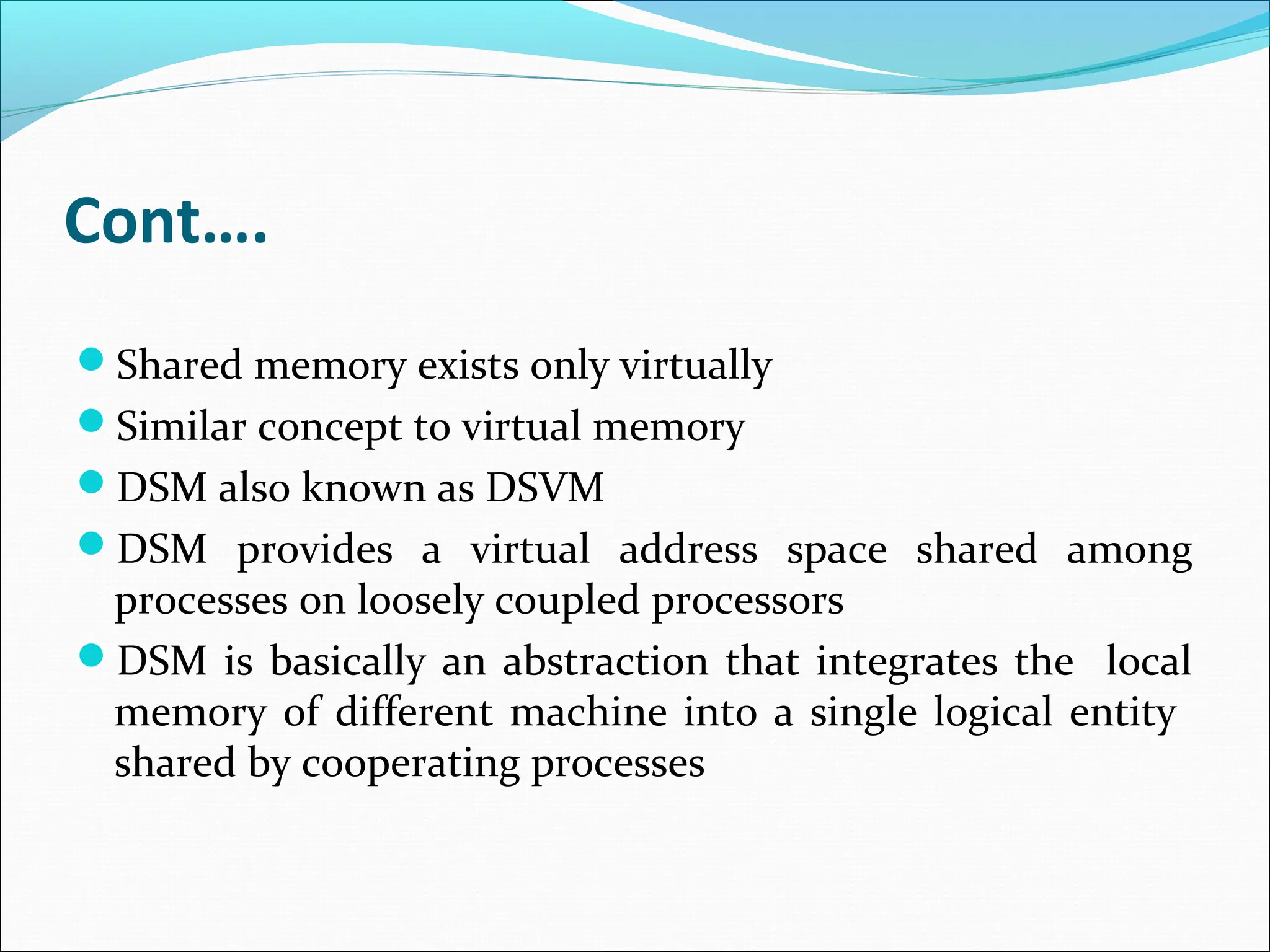 Cont….
Shared memory exists only virtually
Similar concept to virtual memory
DSM also known as DSVM
DSM provides a virtual address space shared among
processes on loosely coupled processors
DSM is basically an abstraction that integrates the local
memory of different machine into a single logical entity
shared by cooperating processes
 