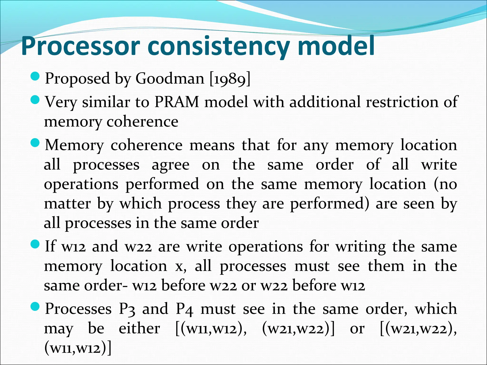 Processor consistency model
Proposed by Goodman [1989]
Very similar to PRAM model with additional restriction of
memory coherence
Memory coherence means that for any memory location
all processes agree on the same order of all write
operations performed on the same memory location (no
matter by which process they are performed) are seen by
all processes in the same order
If w12 and w22 are write operations for writing the same
memory location x, all processes must see them in the
same order- w12 before w22 or w22 before w12
Processes P3 and P4 must see in the same order, which
may be either [(w11,w12), (w21,w22)] or [(w21,w22),
(w11,w12)]
 