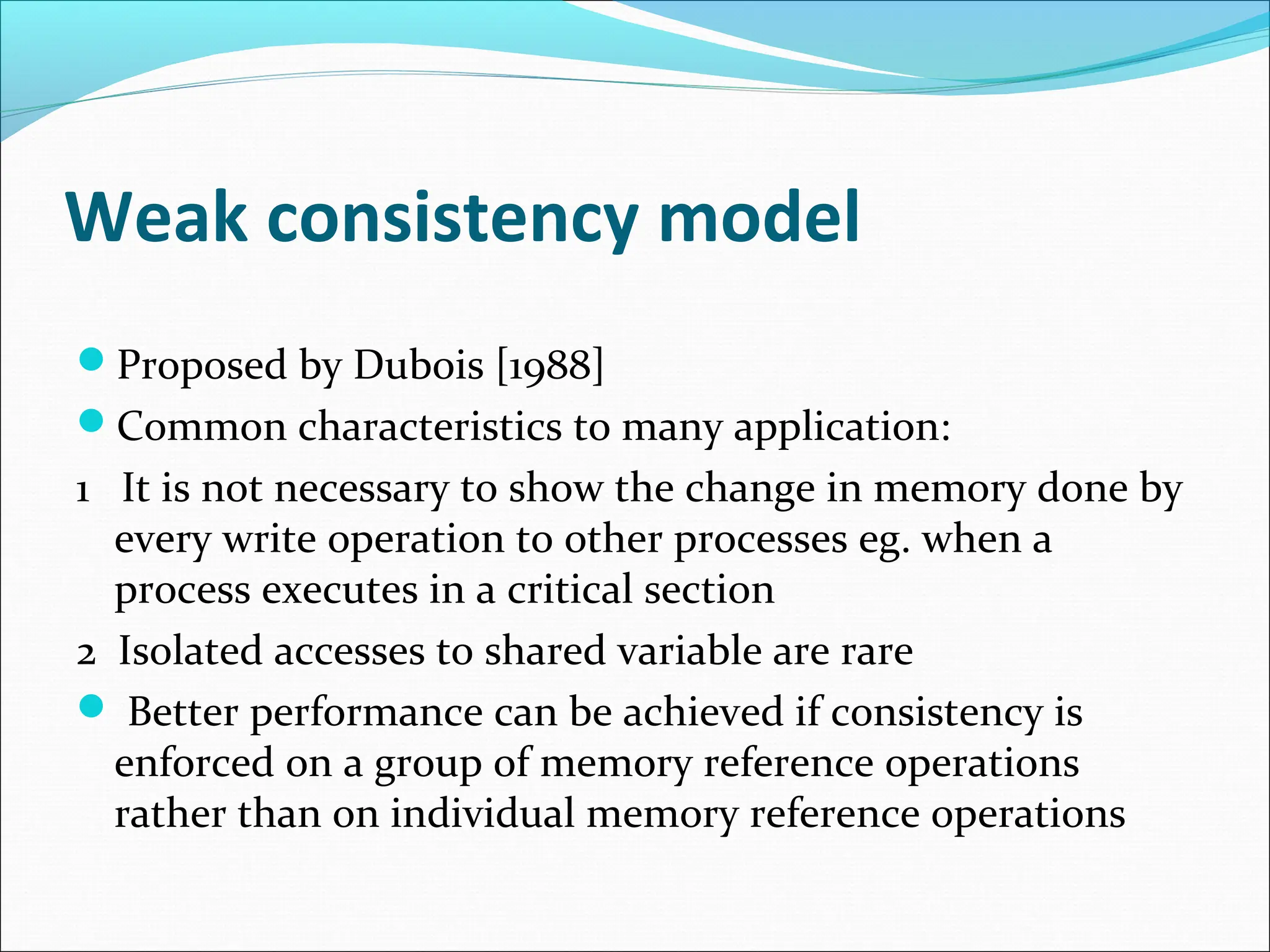 Weak consistency model
Proposed by Dubois [1988]
Common characteristics to many application:
1 It is not necessary to show the change in memory done by
every write operation to other processes eg. when a
process executes in a critical section
2 Isolated accesses to shared variable are rare
 Better performance can be achieved if consistency is
enforced on a group of memory reference operations
rather than on individual memory reference operations
 