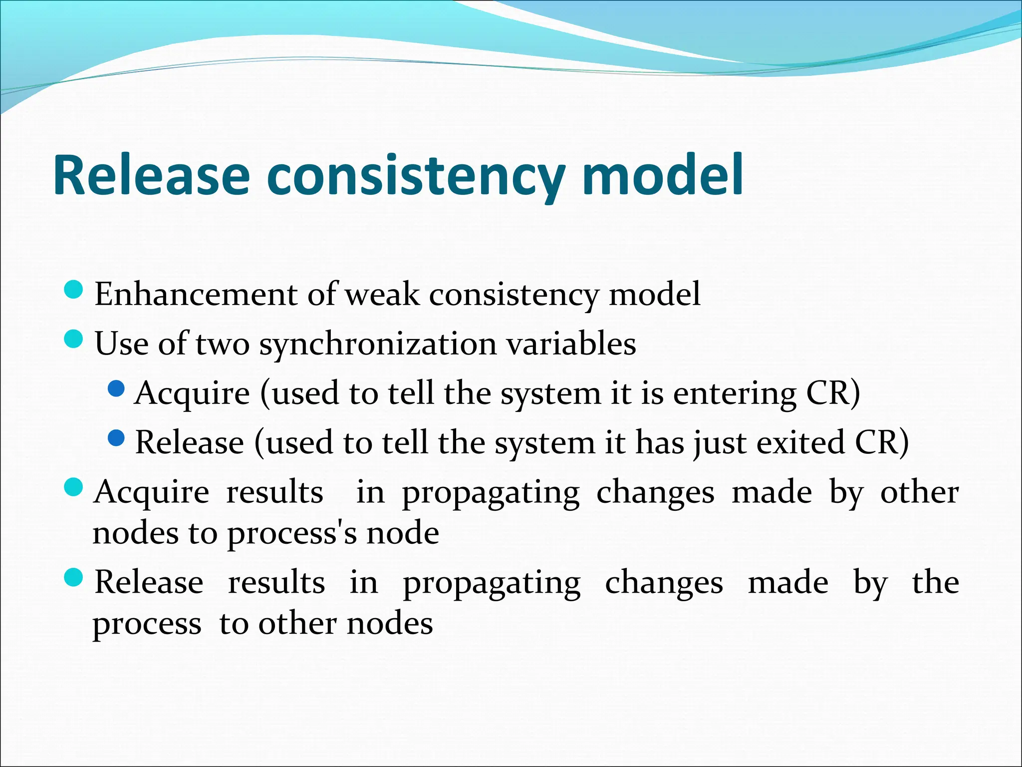 Release consistency model
Enhancement of weak consistency model
Use of two synchronization variables
Acquire (used to tell the system it is entering CR)
Release (used to tell the system it has just exited CR)
Acquire results in propagating changes made by other
nodes to process's node
Release results in propagating changes made by the
process to other nodes
 