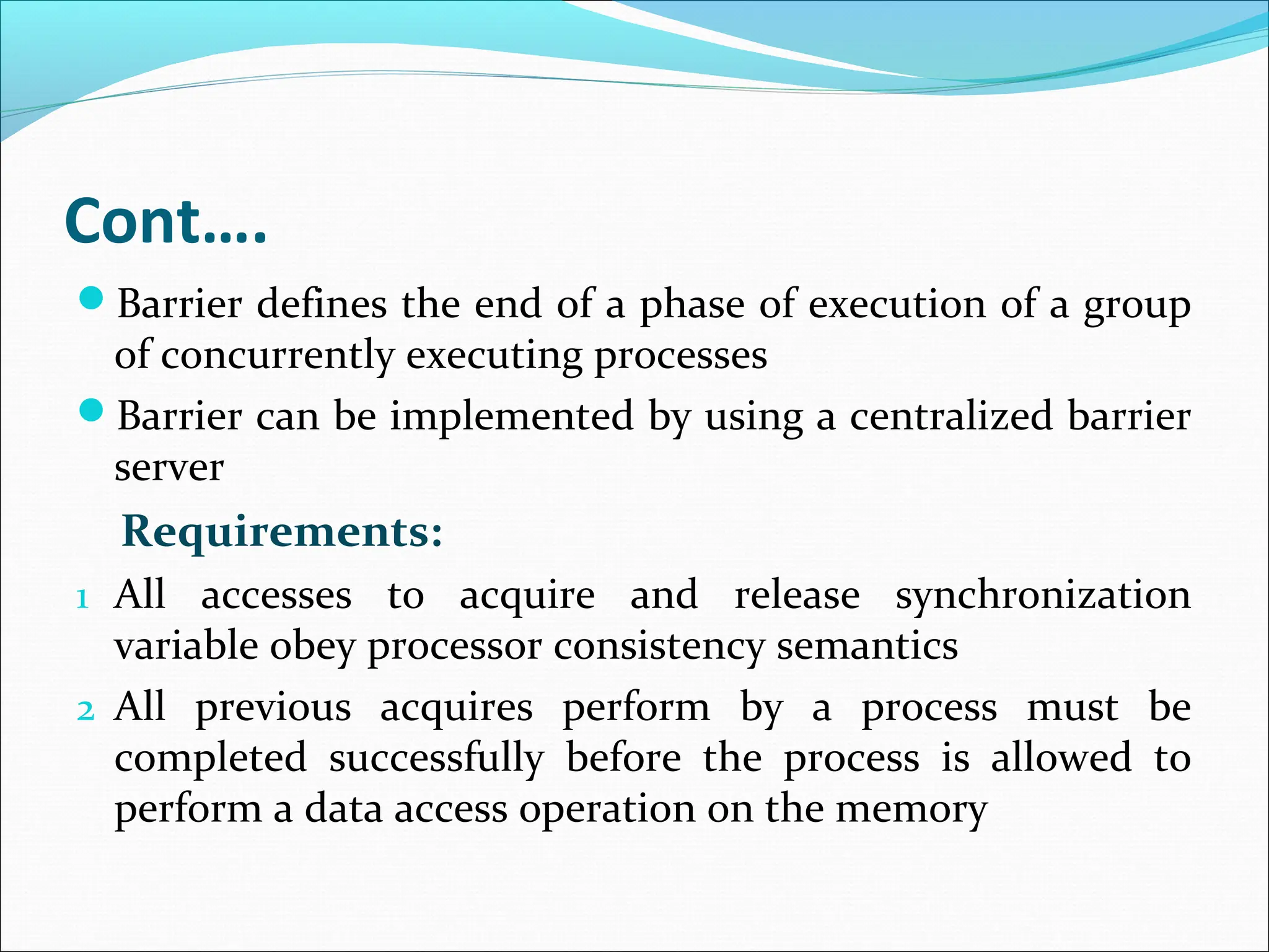 Cont….
Barrier defines the end of a phase of execution of a group
of concurrently executing processes
Barrier can be implemented by using a centralized barrier
server
Requirements:
1 All accesses to acquire and release synchronization
variable obey processor consistency semantics
2 All previous acquires perform by a process must be
completed successfully before the process is allowed to
perform a data access operation on the memory
 