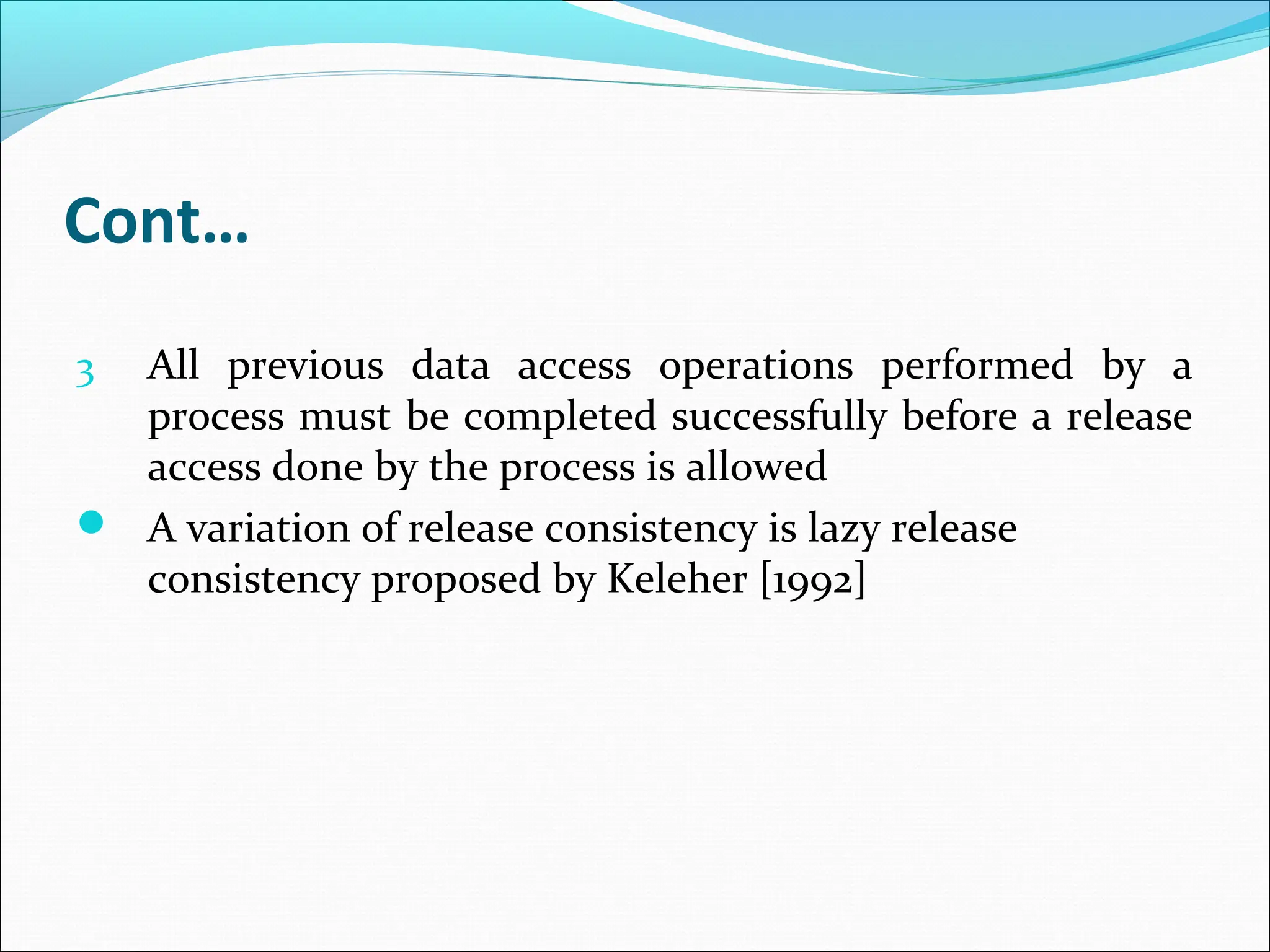 Cont…
3 All previous data access operations performed by a
process must be completed successfully before a release
access done by the process is allowed
 A variation of release consistency is lazy release
consistency proposed by Keleher [1992]
 