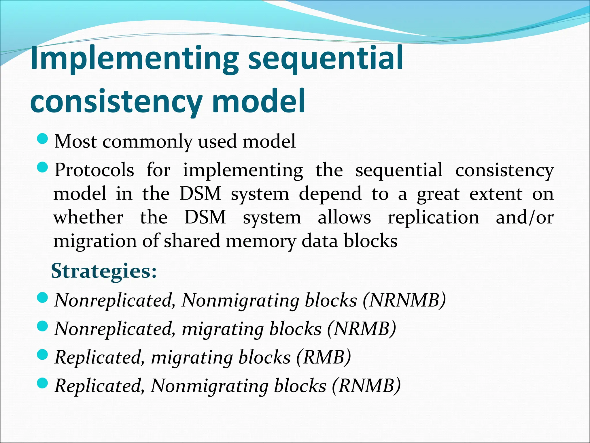 Implementing sequential
consistency model
Most commonly used model
Protocols for implementing the sequential consistency
model in the DSM system depend to a great extent on
whether the DSM system allows replication and/or
migration of shared memory data blocks
Strategies:
Nonreplicated, Nonmigrating blocks (NRNMB)
Nonreplicated, migrating blocks (NRMB)
Replicated, migrating blocks (RMB)
Replicated, Nonmigrating blocks (RNMB)
 