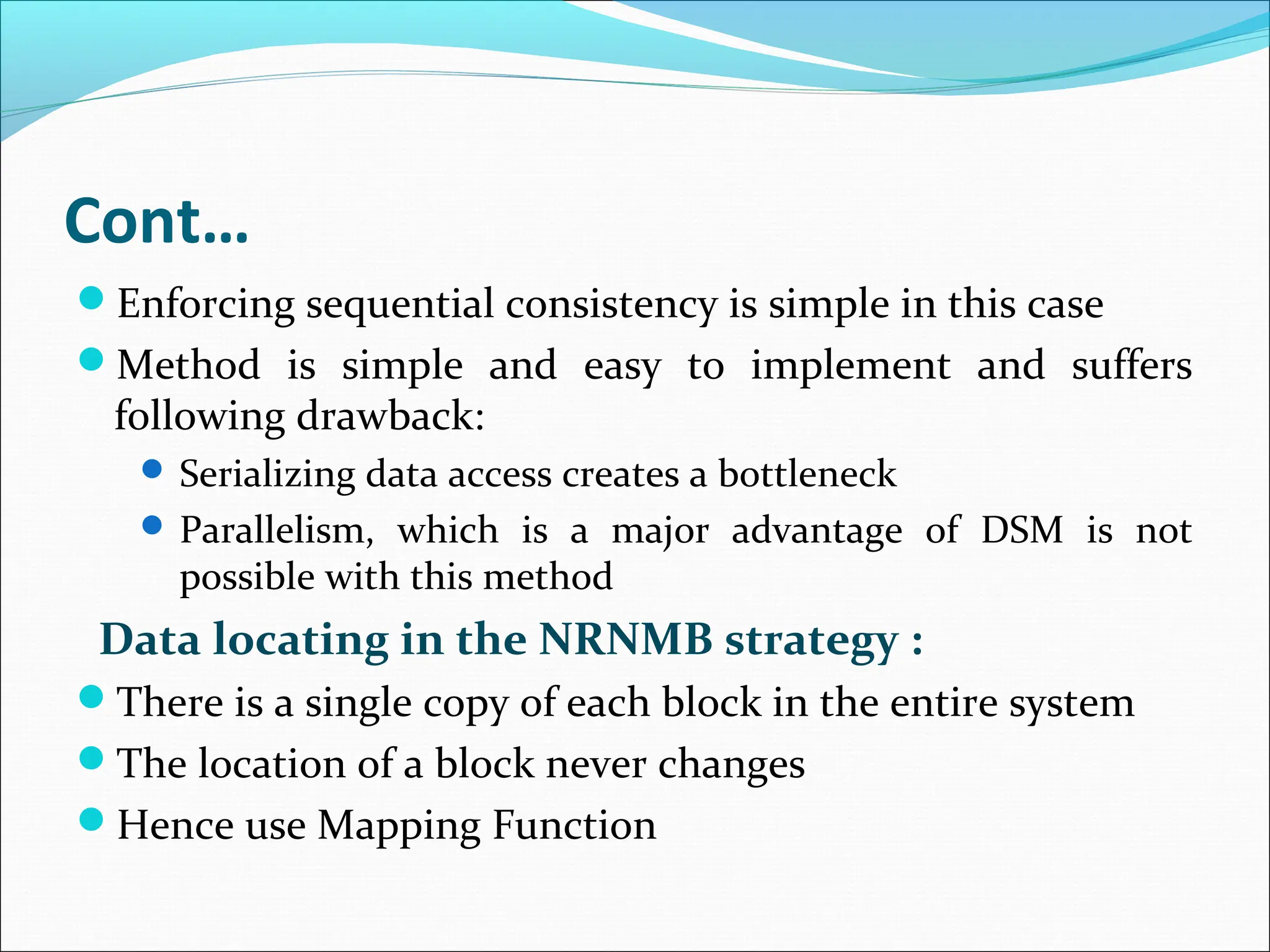 Cont…
Enforcing sequential consistency is simple in this case
Method is simple and easy to implement and suffers
following drawback:
 Serializing data access creates a bottleneck
 Parallelism, which is a major advantage of DSM is not
possible with this method
Data locating in the NRNMB strategy :
There is a single copy of each block in the entire system
The location of a block never changes
Hence use Mapping Function
 