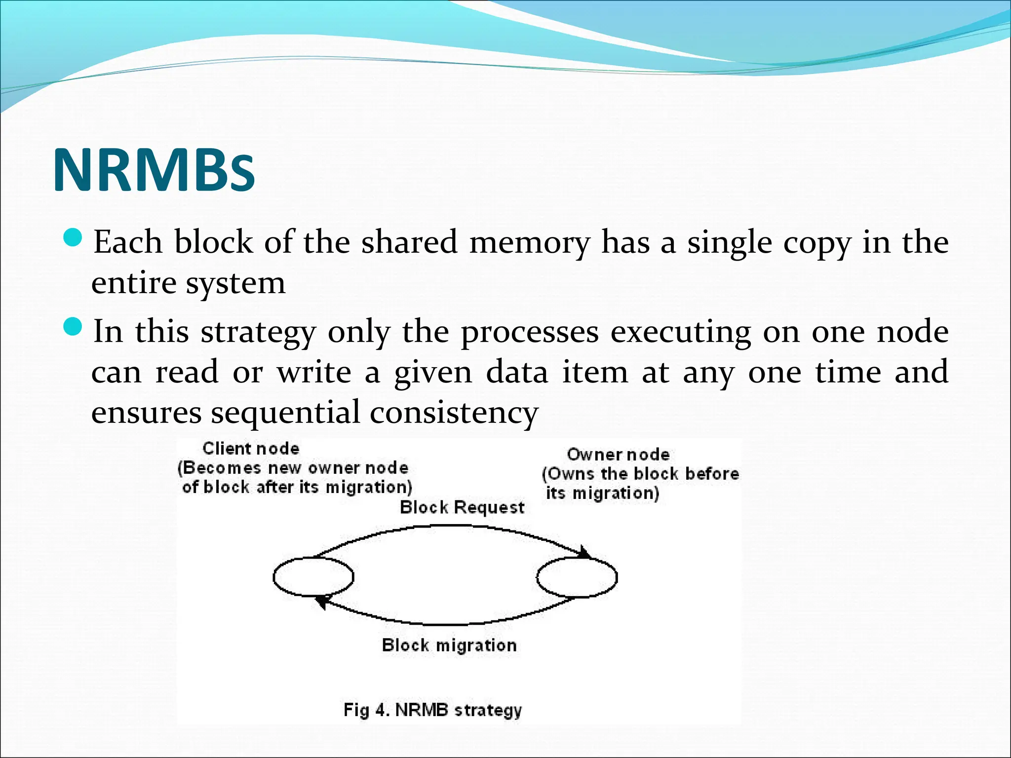 NRMBS
Each block of the shared memory has a single copy in the
entire system
In this strategy only the processes executing on one node
can read or write a given data item at any one time and
ensures sequential consistency
 
