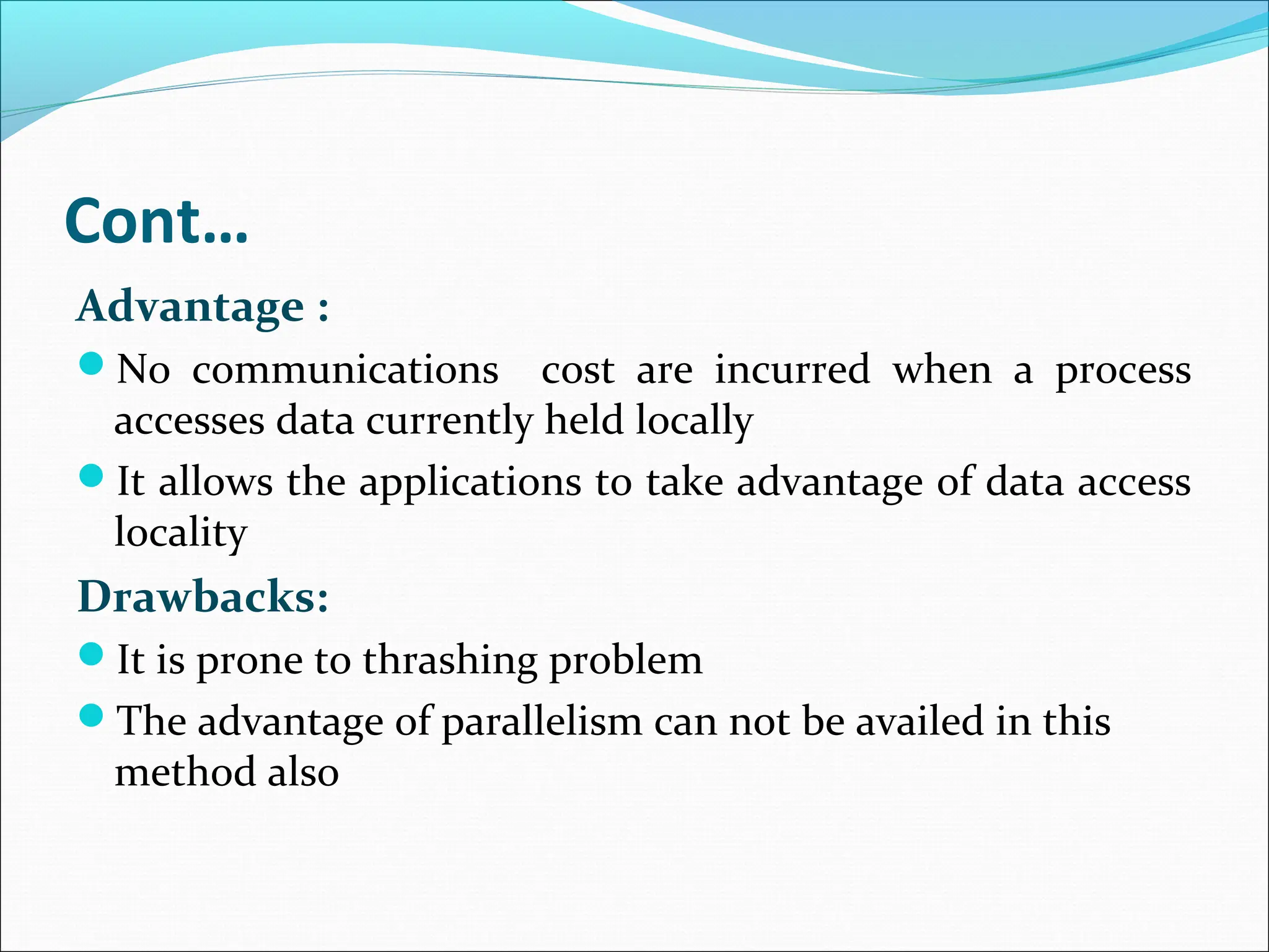 Cont…
Advantage :
No communications cost are incurred when a process
accesses data currently held locally
It allows the applications to take advantage of data access
locality
Drawbacks:
It is prone to thrashing problem
The advantage of parallelism can not be availed in this
method also
 