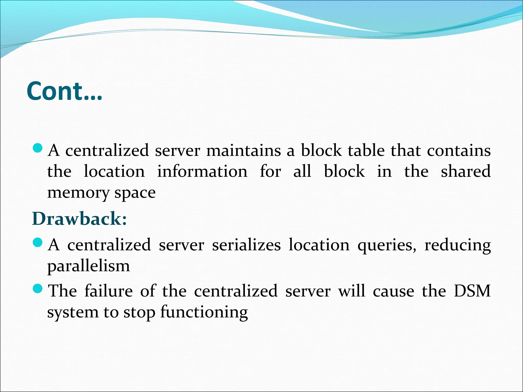 Cont…
A centralized server maintains a block table that contains
the location information for all block in the shared
memory space
Drawback:
A centralized server serializes location queries, reducing
parallelism
The failure of the centralized server will cause the DSM
system to stop functioning
 