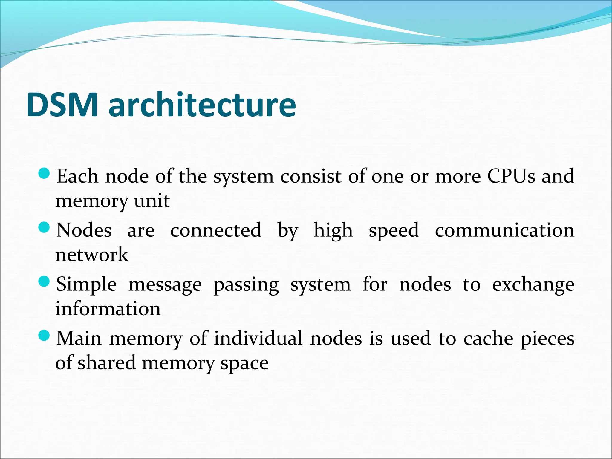 DSM architecture
Each node of the system consist of one or more CPUs and
memory unit
Nodes are connected by high speed communication
network
Simple message passing system for nodes to exchange
information
Main memory of individual nodes is used to cache pieces
of shared memory space
 