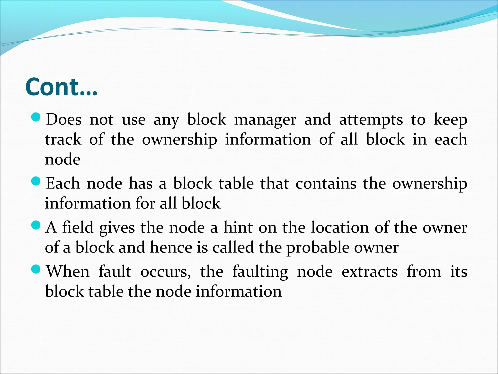 Cont…
Does not use any block manager and attempts to keep
track of the ownership information of all block in each
node
Each node has a block table that contains the ownership
information for all block
A field gives the node a hint on the location of the owner
of a block and hence is called the probable owner
When fault occurs, the faulting node extracts from its
block table the node information
 
