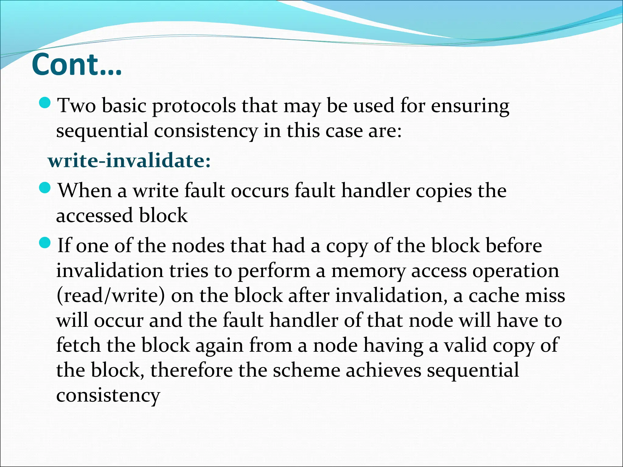 Cont…
Two basic protocols that may be used for ensuring
sequential consistency in this case are:
write-invalidate:
When a write fault occurs fault handler copies the
accessed block
If one of the nodes that had a copy of the block before
invalidation tries to perform a memory access operation
(read/write) on the block after invalidation, a cache miss
will occur and the fault handler of that node will have to
fetch the block again from a node having a valid copy of
the block, therefore the scheme achieves sequential
consistency
 