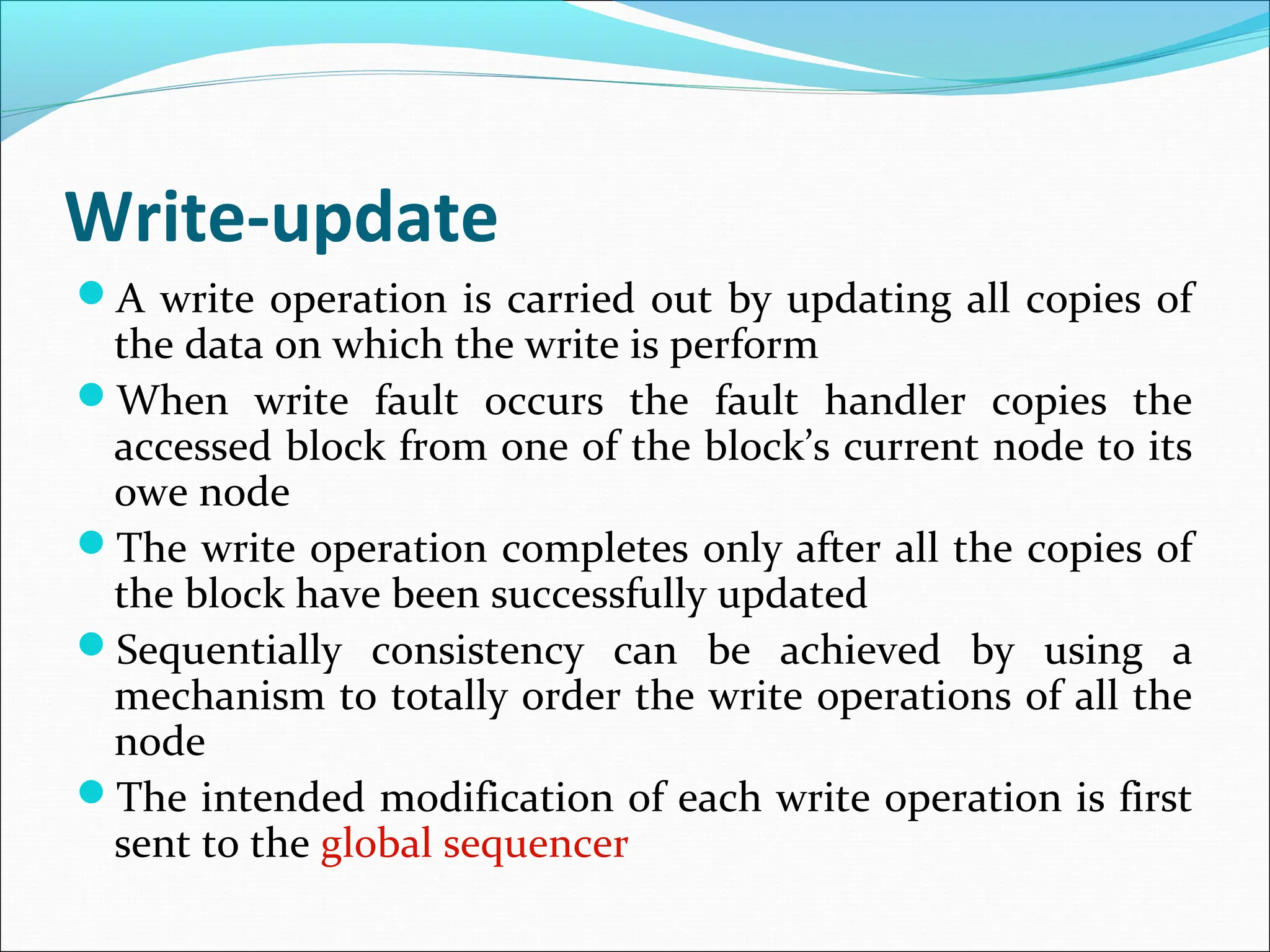 Write-update
A write operation is carried out by updating all copies of
the data on which the write is perform
When write fault occurs the fault handler copies the
accessed block from one of the block’s current node to its
owe node
The write operation completes only after all the copies of
the block have been successfully updated
Sequentially consistency can be achieved by using a
mechanism to totally order the write operations of all the
node
The intended modification of each write operation is first
sent to the global sequencer
 