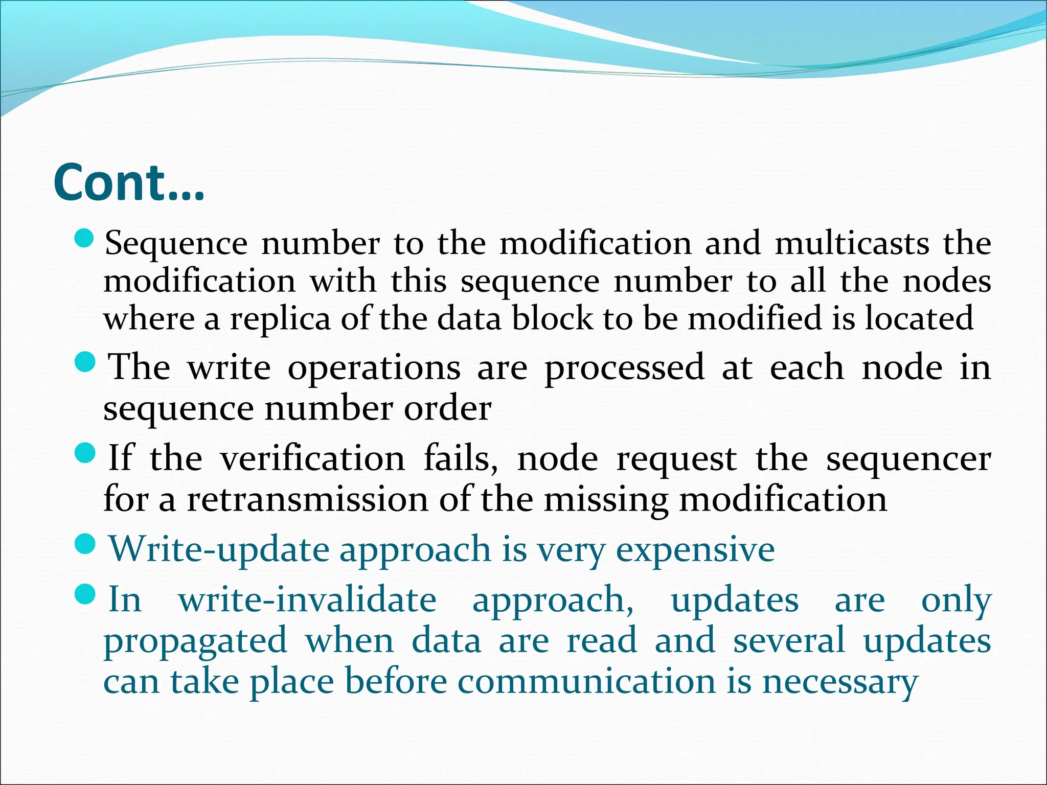 Cont…
Sequence number to the modification and multicasts the
modification with this sequence number to all the nodes
where a replica of the data block to be modified is located
The write operations are processed at each node in
sequence number order
If the verification fails, node request the sequencer
for a retransmission of the missing modification
Write-update approach is very expensive
In write-invalidate approach, updates are only
propagated when data are read and several updates
can take place before communication is necessary
 