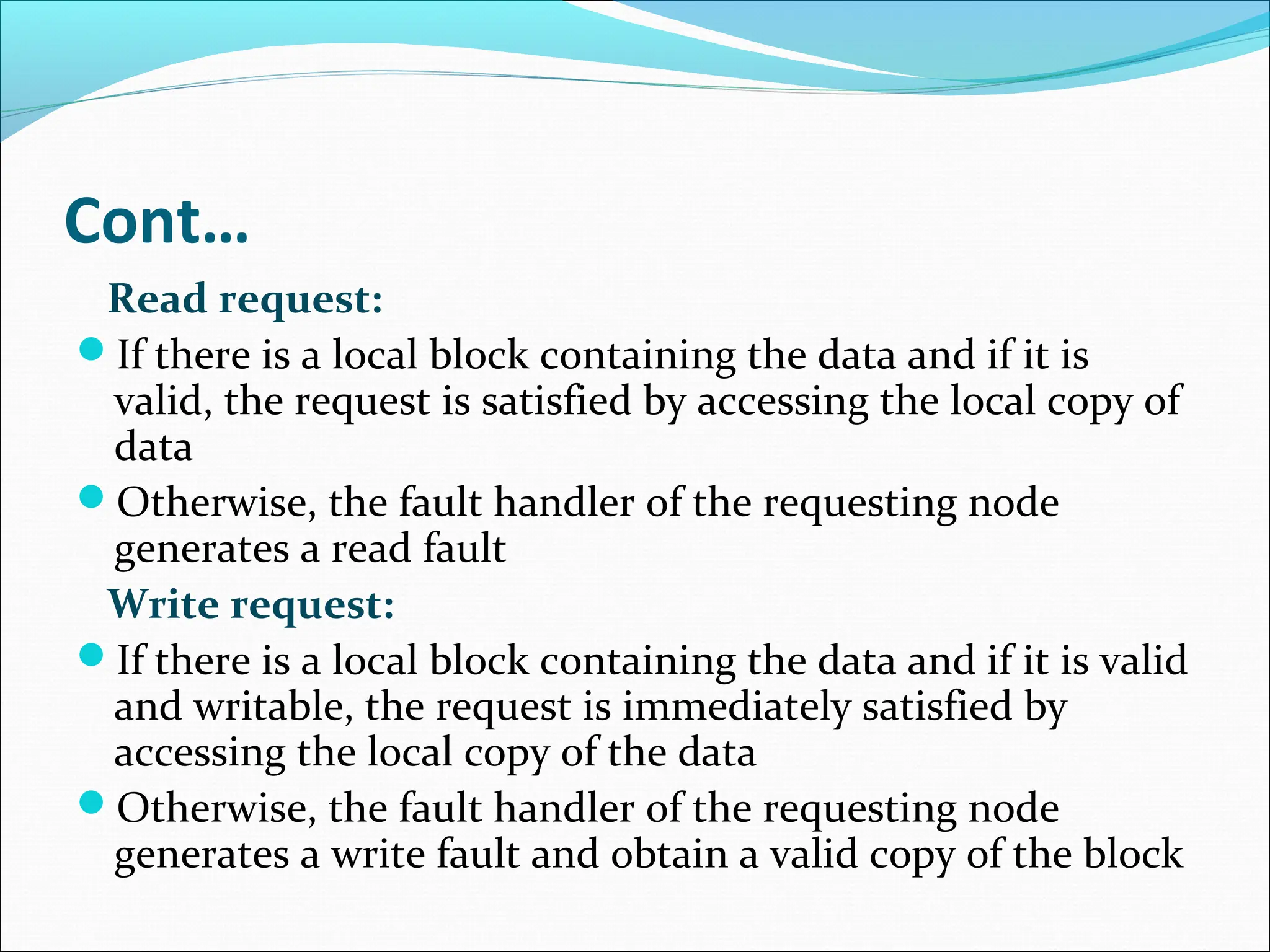Cont…
Read request:
If there is a local block containing the data and if it is
valid, the request is satisfied by accessing the local copy of
data
Otherwise, the fault handler of the requesting node
generates a read fault
Write request:
If there is a local block containing the data and if it is valid
and writable, the request is immediately satisfied by
accessing the local copy of the data
Otherwise, the fault handler of the requesting node
generates a write fault and obtain a valid copy of the block
 