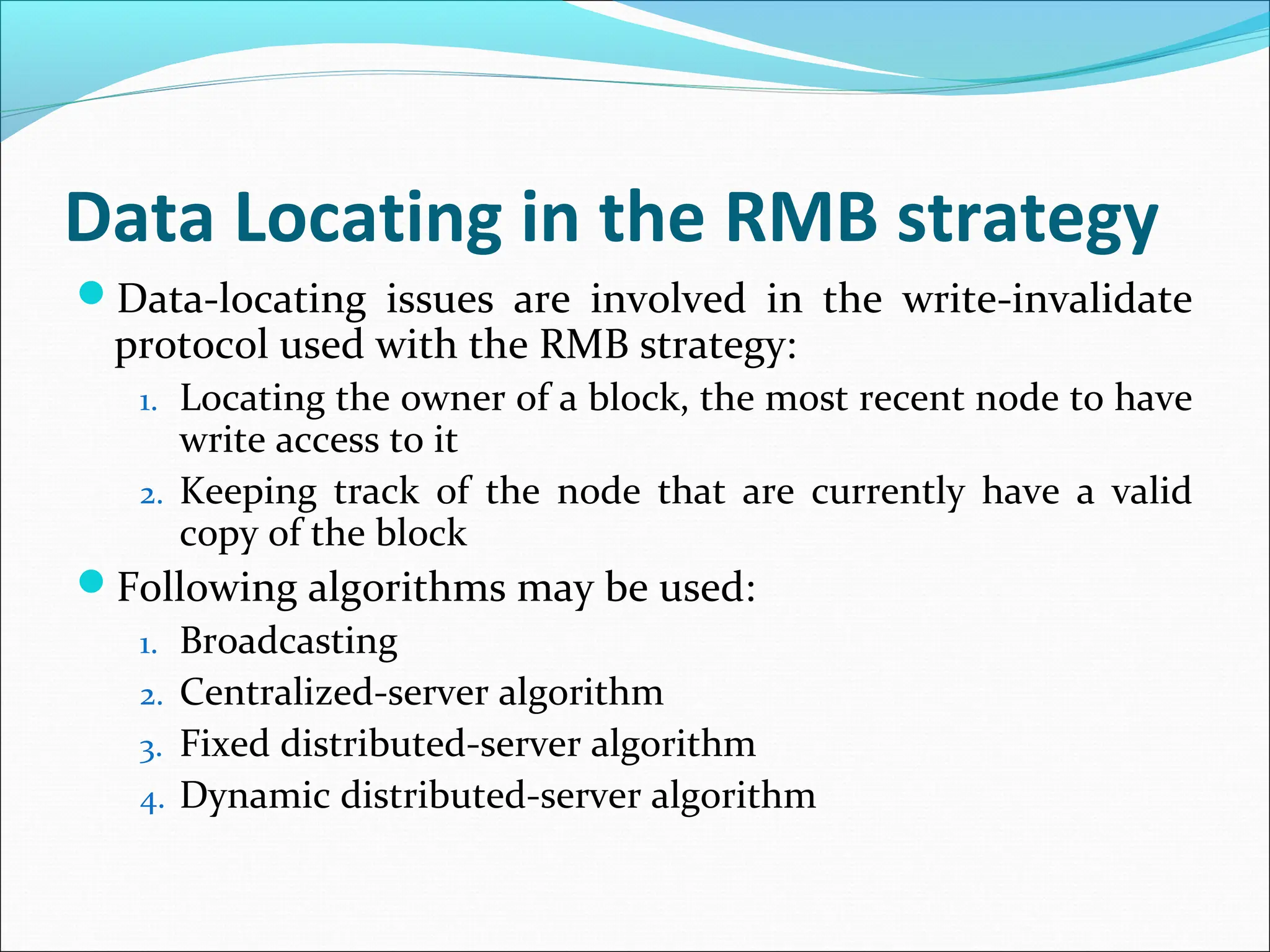 Data Locating in the RMB strategy
Data-locating issues are involved in the write-invalidate
protocol used with the RMB strategy:
1. Locating the owner of a block, the most recent node to have
write access to it
2. Keeping track of the node that are currently have a valid
copy of the block
Following algorithms may be used:
1. Broadcasting
2. Centralized-server algorithm
3. Fixed distributed-server algorithm
4. Dynamic distributed-server algorithm
 