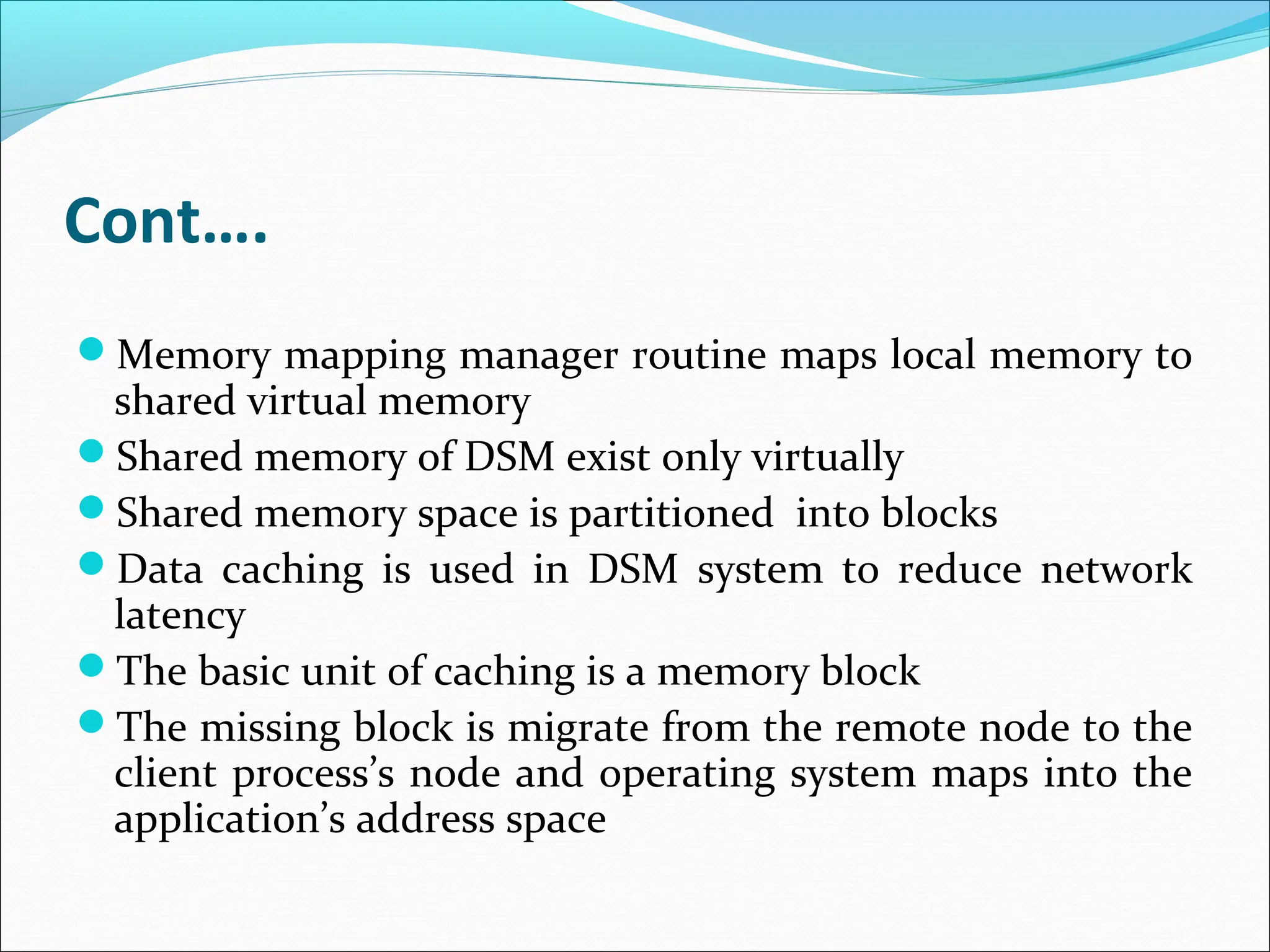 Cont….
Memory mapping manager routine maps local memory to
shared virtual memory
Shared memory of DSM exist only virtually
Shared memory space is partitioned into blocks
Data caching is used in DSM system to reduce network
latency
The basic unit of caching is a memory block
The missing block is migrate from the remote node to the
client process’s node and operating system maps into the
application’s address space
 