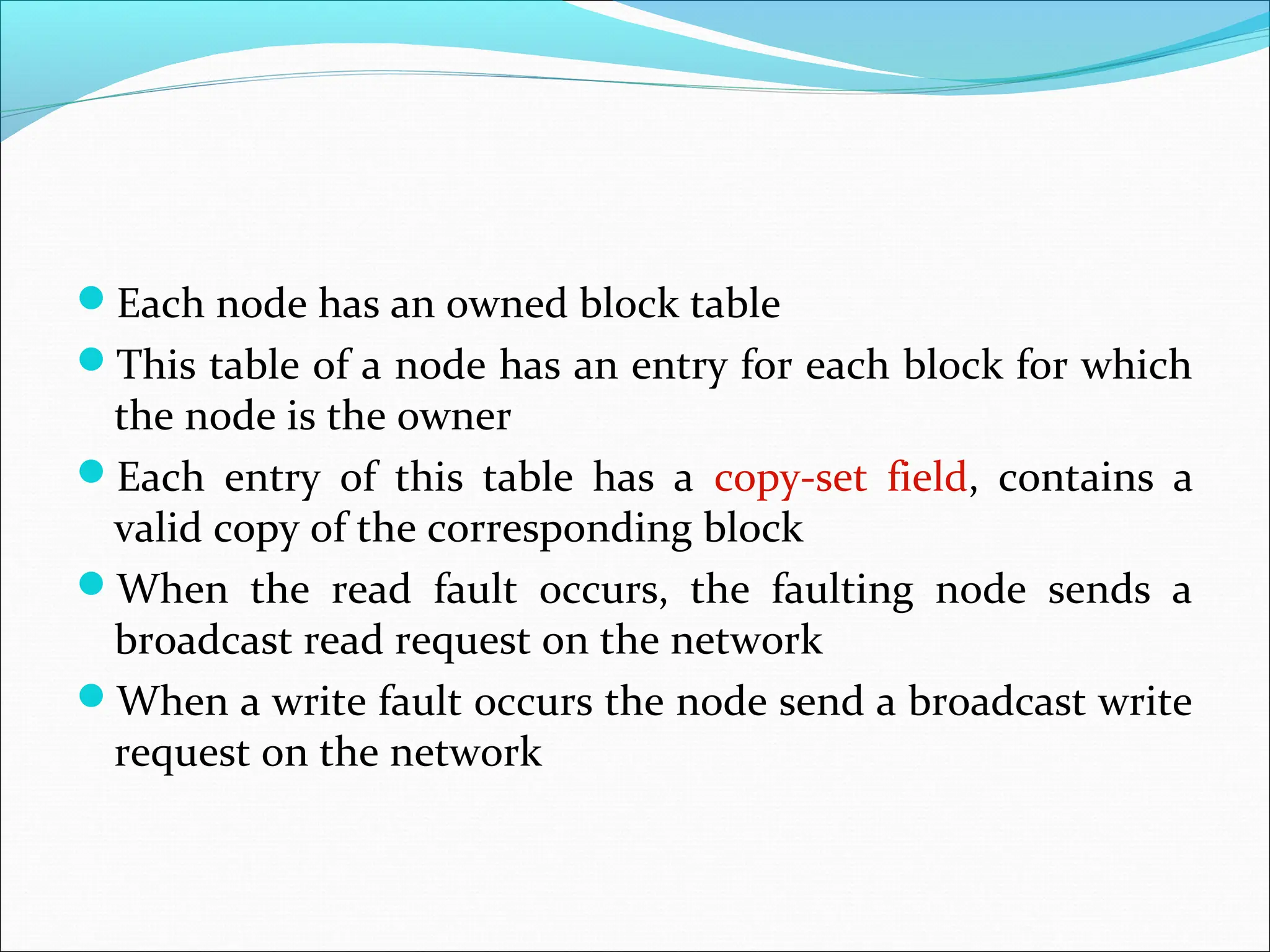 Each node has an owned block table
This table of a node has an entry for each block for which
the node is the owner
Each entry of this table has a copy-set field, contains a
valid copy of the corresponding block
When the read fault occurs, the faulting node sends a
broadcast read request on the network
When a write fault occurs the node send a broadcast write
request on the network
 