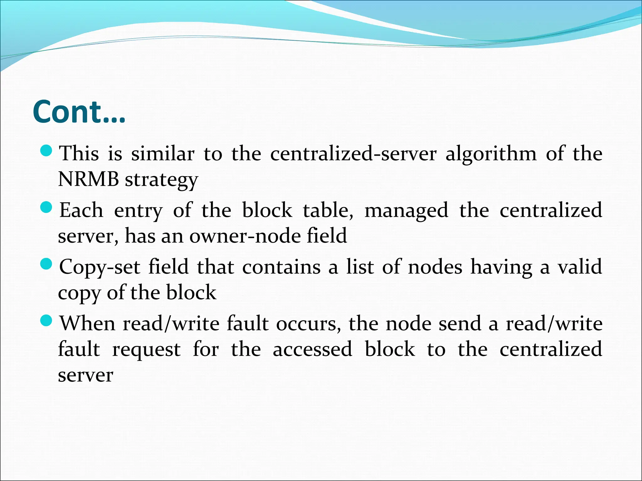 Cont…
This is similar to the centralized-server algorithm of the
NRMB strategy
Each entry of the block table, managed the centralized
server, has an owner-node field
Copy-set field that contains a list of nodes having a valid
copy of the block
When read/write fault occurs, the node send a read/write
fault request for the accessed block to the centralized
server
 