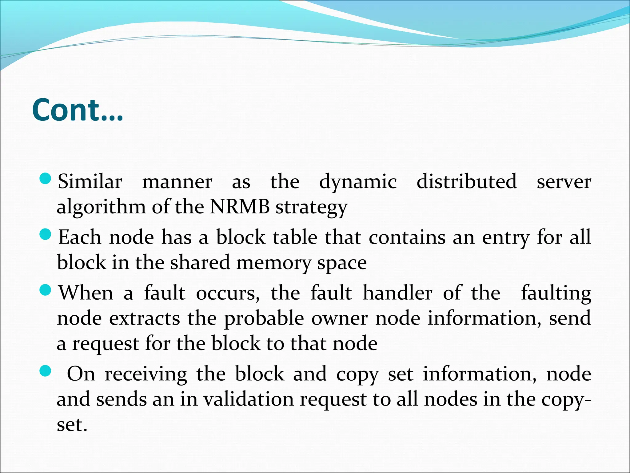 Cont…
Similar manner as the dynamic distributed server
algorithm of the NRMB strategy
Each node has a block table that contains an entry for all
block in the shared memory space
When a fault occurs, the fault handler of the faulting
node extracts the probable owner node information, send
a request for the block to that node
 On receiving the block and copy set information, node
and sends an in validation request to all nodes in the copy-
set.
 