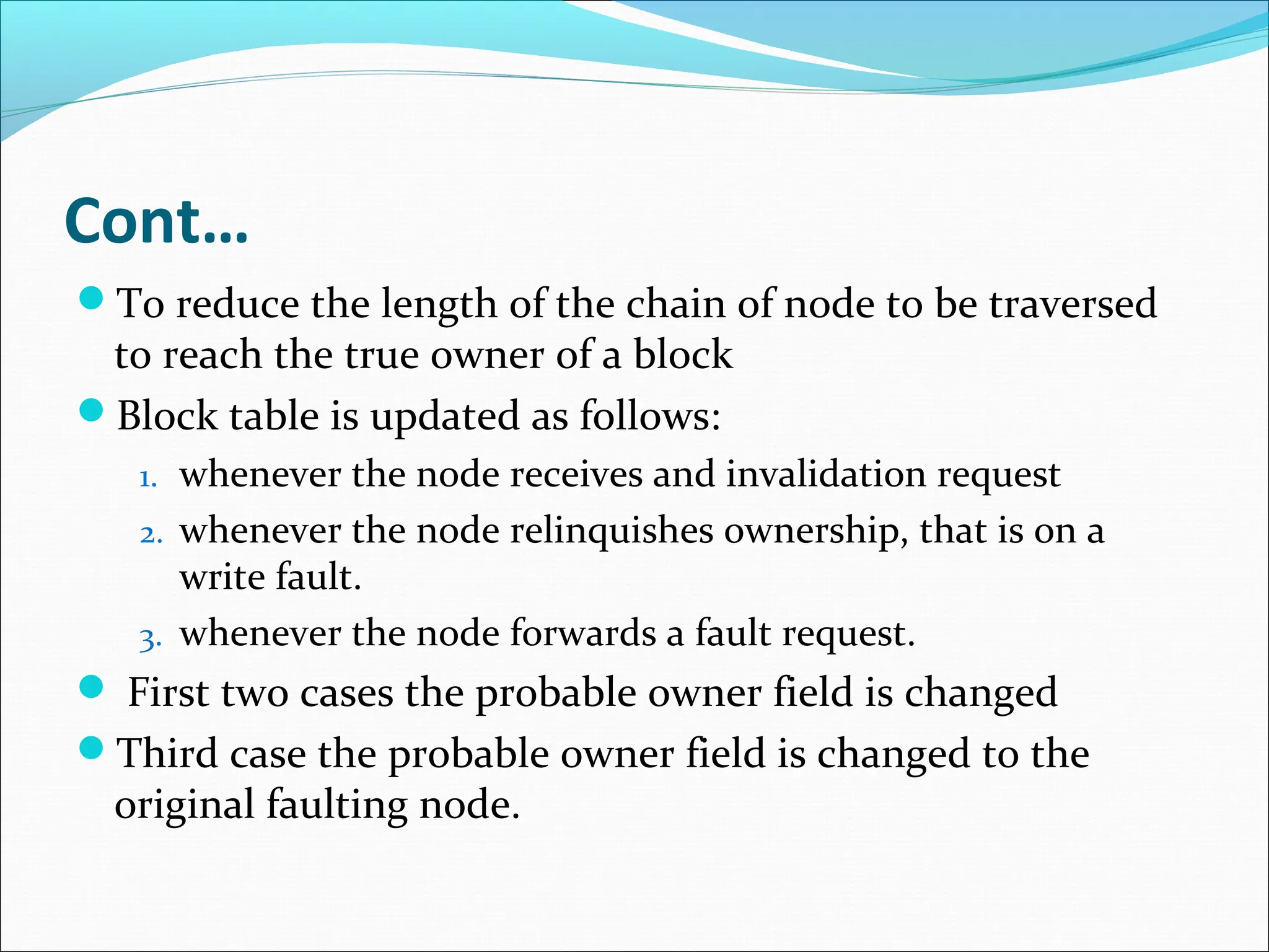 Cont…
To reduce the length of the chain of node to be traversed
to reach the true owner of a block
Block table is updated as follows:
1. whenever the node receives and invalidation request
2. whenever the node relinquishes ownership, that is on a
write fault.
3. whenever the node forwards a fault request.
 First two cases the probable owner field is changed
Third case the probable owner field is changed to the
original faulting node.
 
