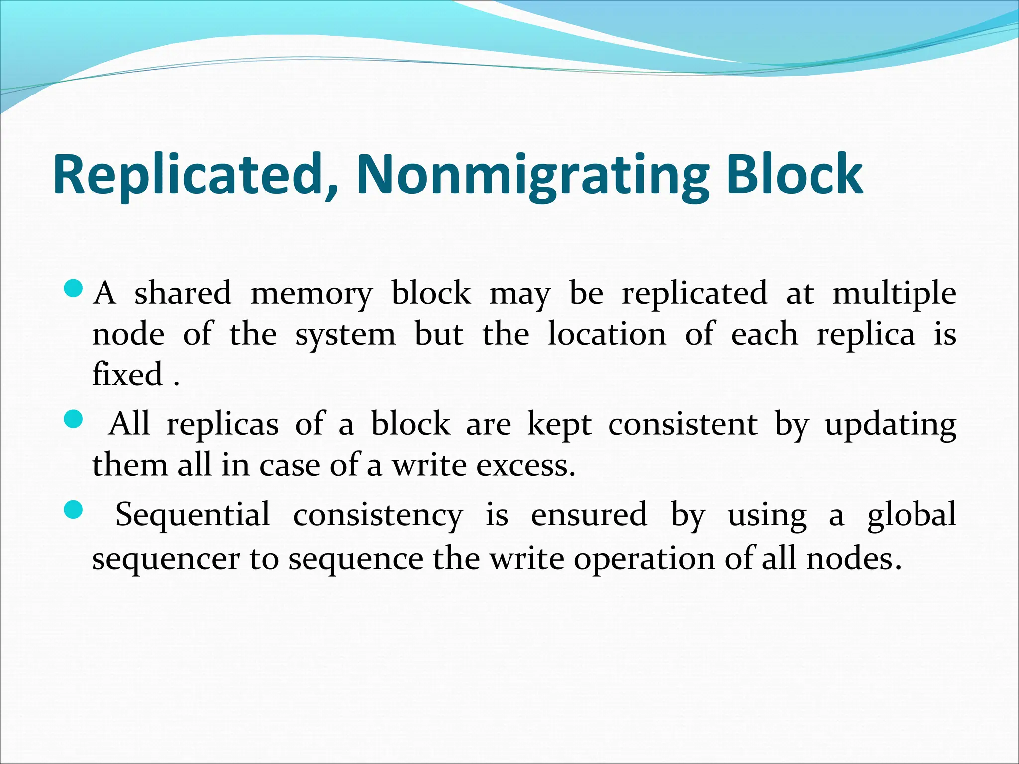Replicated, Nonmigrating Block
A shared memory block may be replicated at multiple
node of the system but the location of each replica is
fixed .
 All replicas of a block are kept consistent by updating
them all in case of a write excess.
 Sequential consistency is ensured by using a global
sequencer to sequence the write operation of all nodes.
 