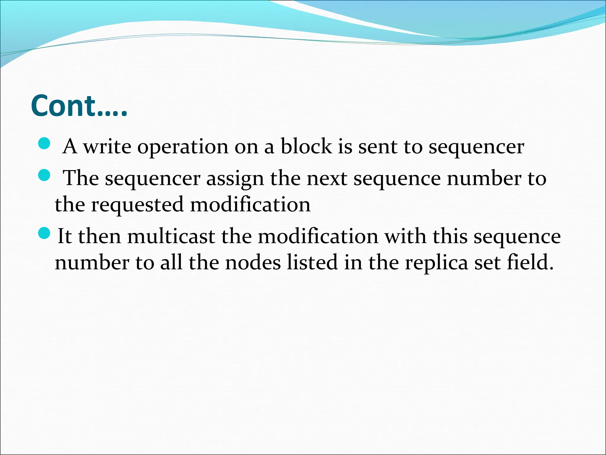 Cont….
 A write operation on a block is sent to sequencer
 The sequencer assign the next sequence number to
the requested modification
It then multicast the modification with this sequence
number to all the nodes listed in the replica set field.
 