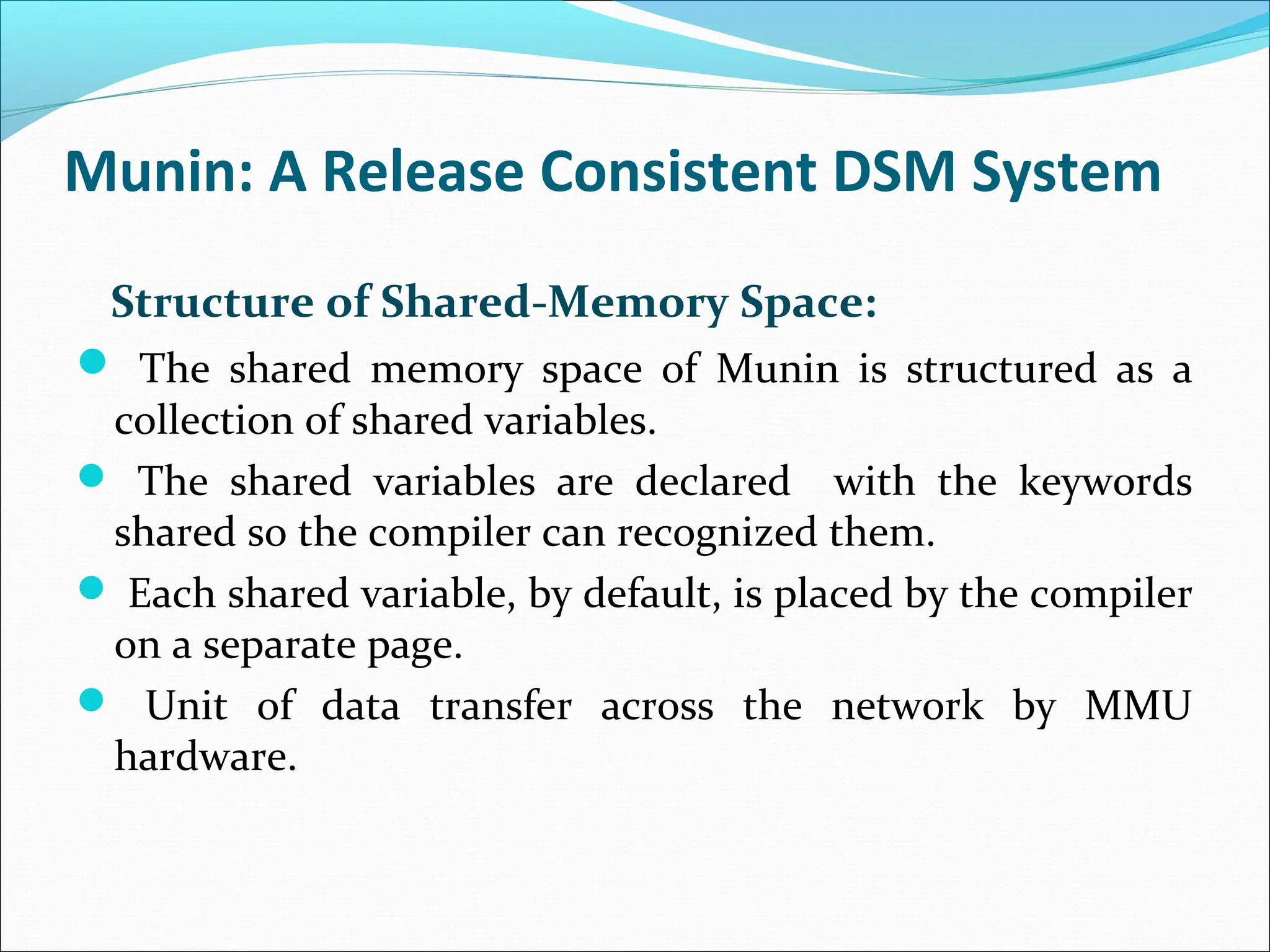Munin: A Release Consistent DSM System
Structure of Shared-Memory Space:
 The shared memory space of Munin is structured as a
collection of shared variables.
 The shared variables are declared with the keywords
shared so the compiler can recognized them.
 Each shared variable, by default, is placed by the compiler
on a separate page.
 Unit of data transfer across the network by MMU
hardware.
 