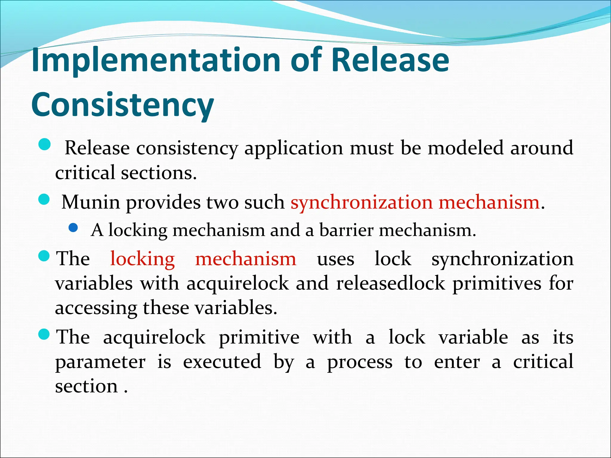 Implementation of Release
Consistency
 Release consistency application must be modeled around
critical sections.
 Munin provides two such synchronization mechanism.
 A locking mechanism and a barrier mechanism.
The locking mechanism uses lock synchronization
variables with acquirelock and releasedlock primitives for
accessing these variables.
The acquirelock primitive with a lock variable as its
parameter is executed by a process to enter a critical
section .
 