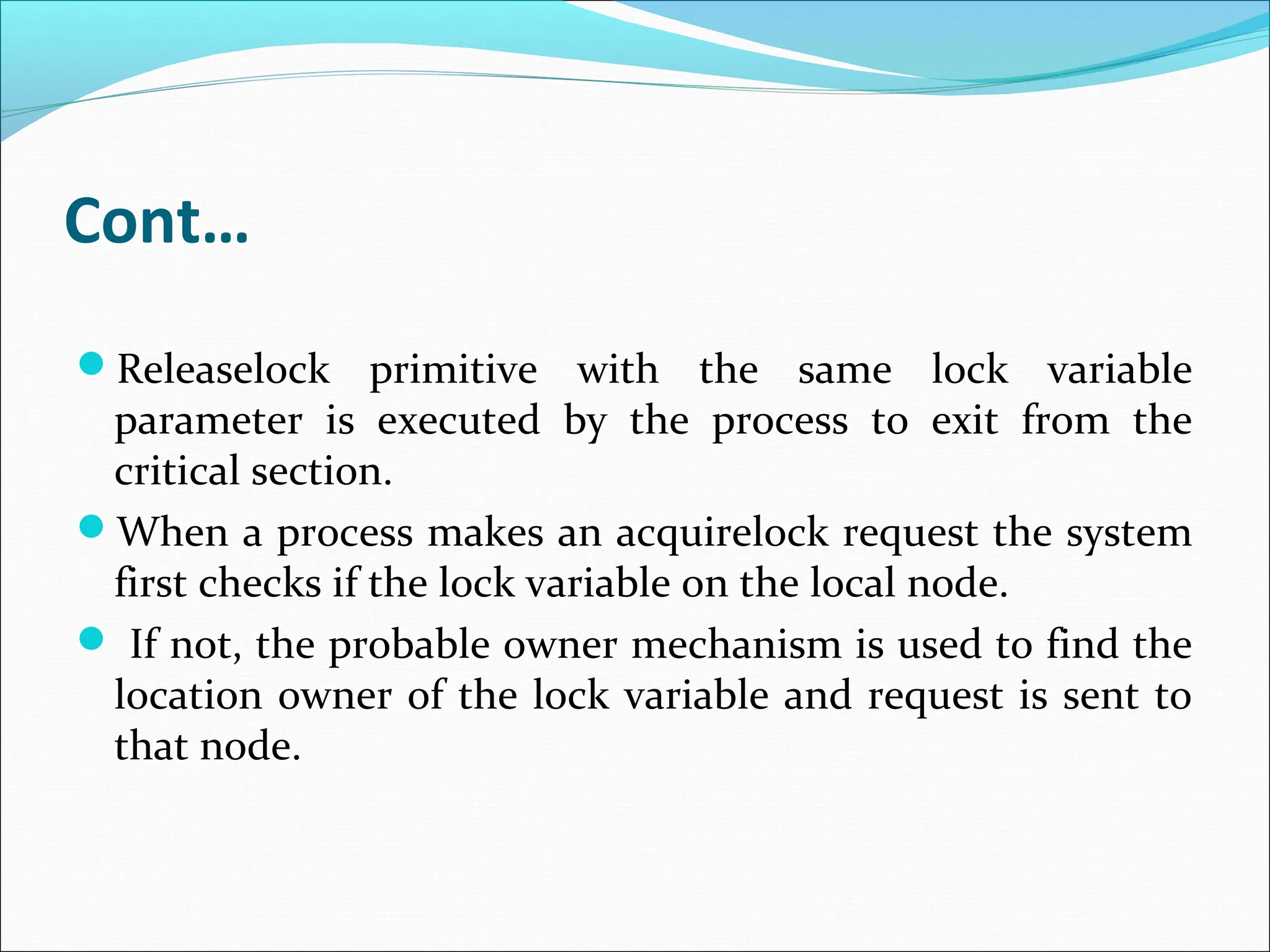 Cont…
Releaselock primitive with the same lock variable
parameter is executed by the process to exit from the
critical section.
When a process makes an acquirelock request the system
first checks if the lock variable on the local node.
 If not, the probable owner mechanism is used to find the
location owner of the lock variable and request is sent to
that node.
 