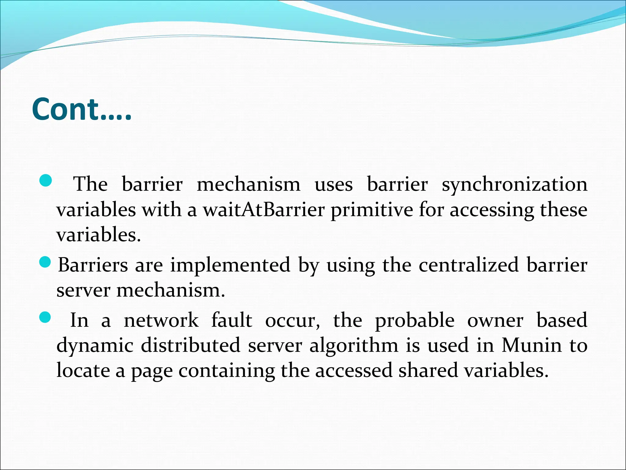 Cont….
 The barrier mechanism uses barrier synchronization
variables with a waitAtBarrier primitive for accessing these
variables.
Barriers are implemented by using the centralized barrier
server mechanism.
 In a network fault occur, the probable owner based
dynamic distributed server algorithm is used in Munin to
locate a page containing the accessed shared variables.
 