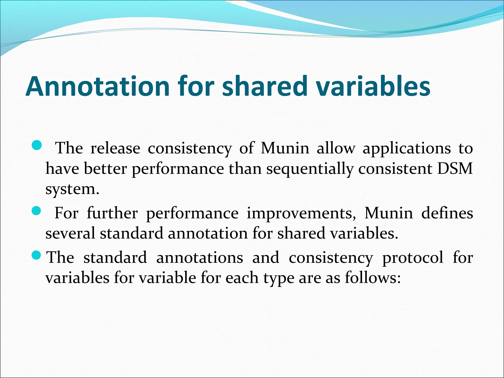 Annotation for shared variables
 The release consistency of Munin allow applications to
have better performance than sequentially consistent DSM
system.
 For further performance improvements, Munin defines
several standard annotation for shared variables.
The standard annotations and consistency protocol for
variables for variable for each type are as follows:
 