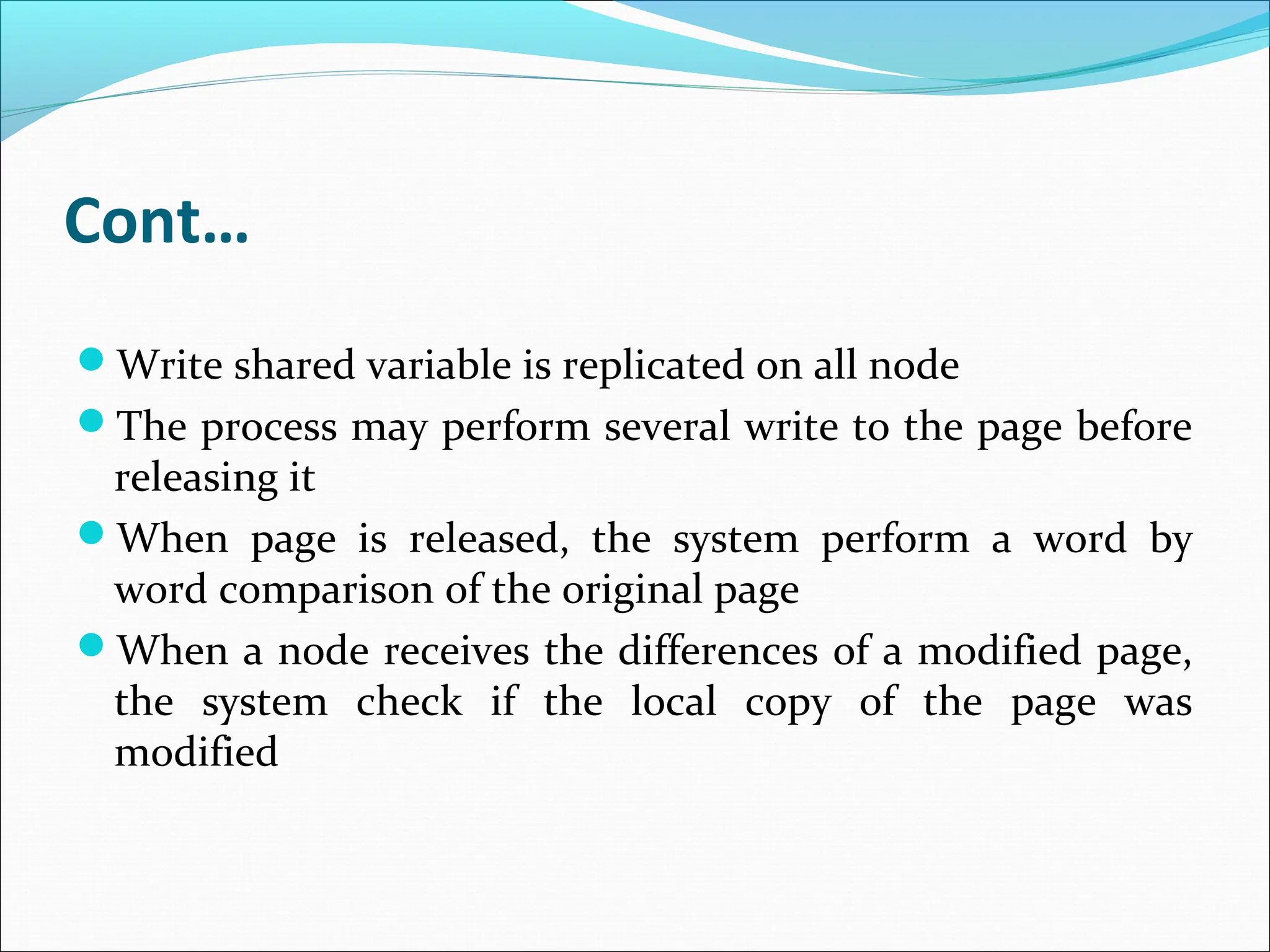 Cont…
Write shared variable is replicated on all node
The process may perform several write to the page before
releasing it
When page is released, the system perform a word by
word comparison of the original page
When a node receives the differences of a modified page,
the system check if the local copy of the page was
modified
 