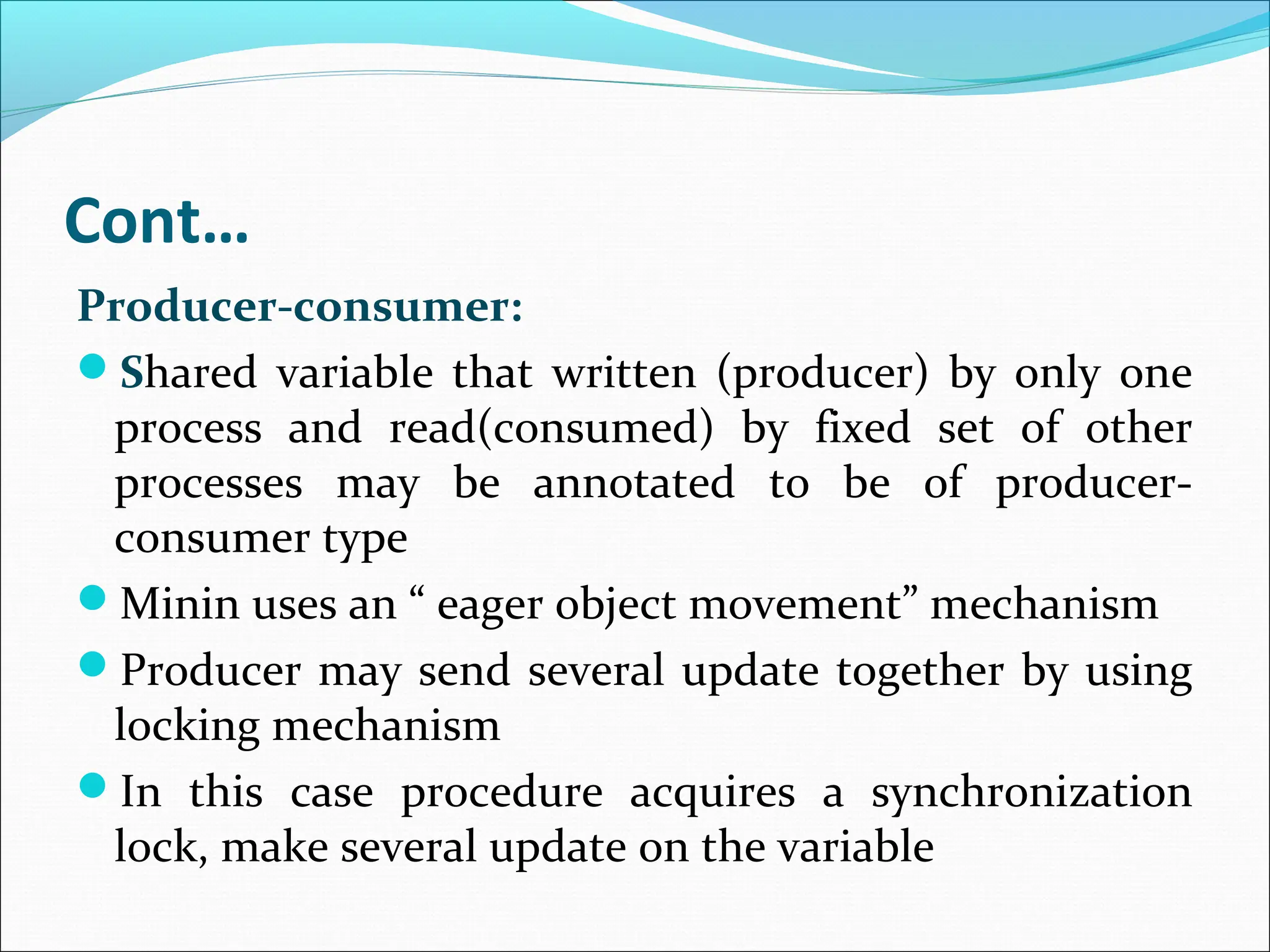Cont…
Producer-consumer:
Shared variable that written (producer) by only one
process and read(consumed) by fixed set of other
processes may be annotated to be of producer-
consumer type
Minin uses an “ eager object movement” mechanism
Producer may send several update together by using
locking mechanism
In this case procedure acquires a synchronization
lock, make several update on the variable
 