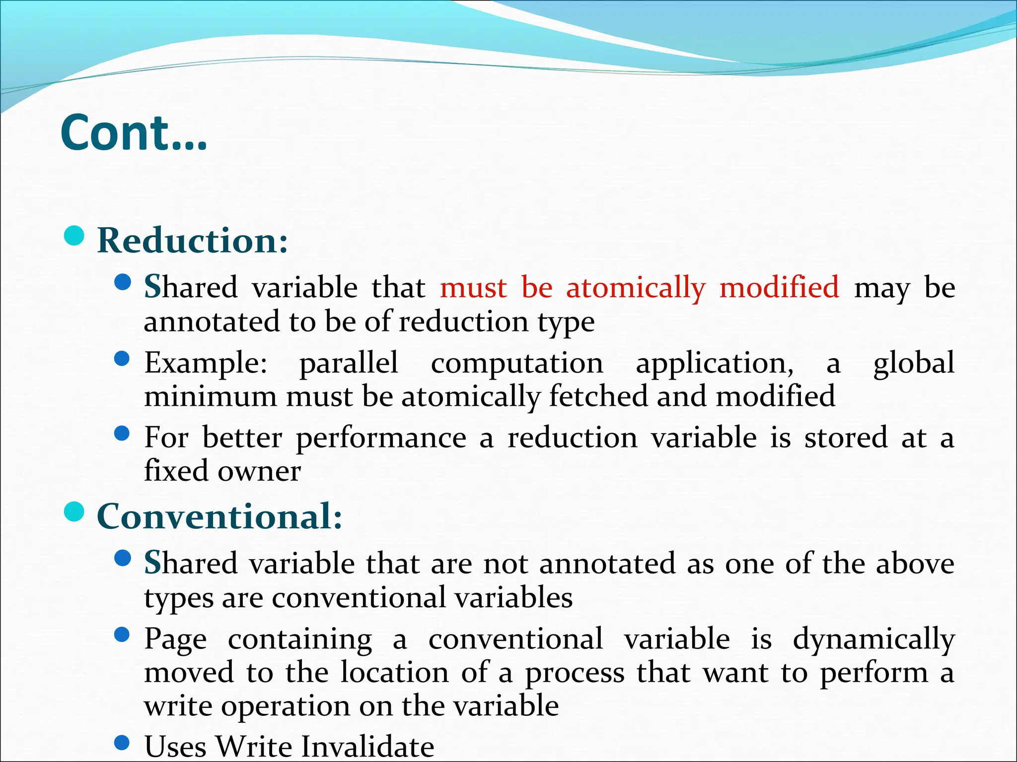 Cont…
Reduction:
Shared variable that must be atomically modified may be
annotated to be of reduction type
 Example: parallel computation application, a global
minimum must be atomically fetched and modified
 For better performance a reduction variable is stored at a
fixed owner
Conventional:
Shared variable that are not annotated as one of the above
types are conventional variables
 Page containing a conventional variable is dynamically
moved to the location of a process that want to perform a
write operation on the variable
 Uses Write Invalidate
 